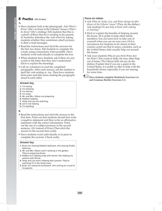 034-041_
T37
TEACHER’SNOTES
8 Practice (10–15 min.)
A.
• Have students look at the photograph. Ask Where’s
Brian? (He’s in front of the Gibsons’ house.) What’s
he doing? (He’s smiling.) Tell students that this is
a photo of Brian that he is sending to his parents
in Australia. Introduce the verb attach by asking
students whether they sometimes attach pictures
to their e-mail messages.
• Read the instructions and elicit the answers for
the ﬁrst two items. Tell students to complete the
e-mail, using contractions when possible. Have
students work individually to complete the text.
• When students have ﬁnished, ask if there are any
words in the letter that they don’t understand.
Elicit or explain the meanings.
• Call on volunteers to read the completed
paragraphs. After each answer, ask the student to
spell the verb ending in -ing. Then have students
form pairs and take turns reading the paragraphs
aloud to each other.
Answer key
1. I’m having
2. I’m enjoying
3. I’m sharing
4. I’m using
5. Mr. and Mrs. Gibson are preparing
6. Robbie’s helping
7. Andy and Liza are watching
8. we’re not helping
9. I’m standing
B.
• Read the instructions and elicit the answer to the
ﬁrst item. Point out that students should ﬁrst write
a negative statement and then write an afﬁrmative
statement with the correct information. Point
out the use of a subject pronoun in the second
sentence. (He instead of Brian) Then elicit the
answer to the second item orally.
• Have students work individually or in pairs to
complete the exercise. Check orally.
Answer key
1. Brian isn’t sharing Robbie’s bedroom. He’s sharing Andy’s
bedroom.
2. Mr. and Mrs. Gibson aren’t working in the garden.
They’re preparing dinner.
3. Robbie isn’t helping Andy with dinner. He’s helping his
parents with dinner.
4. Andy and Liza aren’t helping their parents. They’re
watching TV in the living room.
5. Brian isn’t doing his homework. He’s writing an e-mail to
his parents.
Focus on values
• Ask What do Andy, Liza, and Brian always do after
dinner at the Gibsons’ house? (They do the dishes.)
Ask students Do you help at home with cooking
or cleaning?
• Elicit or explain the beneﬁts of helping around
the house. (It is polite to help other family
members; You can learn how to take care of
yourself when you are on your own.) If it is
uncommon for students to do chores in their
country, point out that in many countries, such as
the United States, kids usually help out around
the house.
• Ask your students Why do you think Brian does
the dishes? (He wants to help; He may often help
out at home; The Gibson kids always do the
dishes.) Explain that if you are a guest in the
United States, it is polite to offer to help with the
household chores, especially if you are staying
for some time.
Have students complete Workbook Exercises 4–6
and Grammar Builder Exercises 1–2.
Postcards_splitB_TE1_U04.indd T37 2/27/07 10:20:51 AM
 