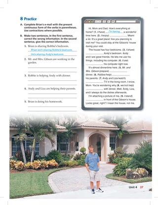 8 Practice
A. Complete Brian’s e-mail with the present
continuous form of the verbs in parentheses.
Use contractions where possible.
B. Make two sentences. In the ﬁrst sentence,
correct the wrong information. In the second
sentence, give the correct information.
1. Brian is sharing Robbie’s bedroom.
Brian isn’t sharing Robbie’s bedroom.
He’s sharing Andy’s bedroom.
2. Mr. and Mrs. Gibson are working in the
garden.
3. Robbie is helping Andy with dinner.
4. Andy and Liza are helping their parents.
5. Brian is doing his homework.
Hi, Mom and Dad. How’s everything at
home? (1. I/have) I’m having a wonderful
time here. (2. I/enjoy) Miami
a lot. It’s a great place! Are you planning to
visit me? You could stay at the Gibsons’ house
during your visit.
The house has four bedrooms. (3. I/share)
Andy’s bedroom. Andy
and I are great friends. He lets me use his
things, including his computer. (4. I/use)
his computer right now.
It’s almost dinnertime here. (5. Mr. and
Mrs. Gibson/prepare)
dinner. (6. Robbie/help)
his parents. (7. Andy and Liza/watch)
TV in the living room. I know,
Mom. You’re wondering why (8. we/not help)
with dinner. Well, Andy, Liza,
and I always do the dishes afterwards.
I’m attaching a picture of me. (9. I/stand)
in front of the Gibson’s house.
Looks great, right? I mean the house, not me.
37Unit 4
034-041_SB1B_U04_14106.indd 37 1/17/07 7:34:27 PM0:20:51 AM
 