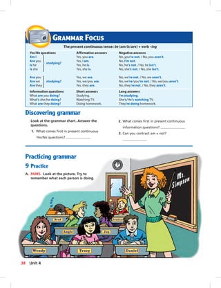Postcards
Discovering grammar
Look at the grammar chart. Answer the
questions.
1. What comes ﬁrst in present continuous
Yes/No questions?
Practicing grammar
9 Practice
A. PAIRS. Look at the picture. Try to
remember what each person is doing.
GRAMMAR FOCUS
The present continuous tense: be (am/is/are) + verb –ing
Yes/No questions Affirmative answers Negative answers
Am I Yes, you are. No, you’re not. / No, you aren’t.
Are you Yes, I am. No, I’m not.
Is he
studying?
Yes, he is. No, he’s not. / No, he isn’t.
Is she Yes, she is. No, she’s not. / No, she isn’t.
Are you Yes, we are. No, we’re not. / No, we aren’t.
Are we studying? Yes, we/you are. No, we’re/you’re not. / No, we/you aren’t.
Are they Yes, they are. No, they’re not. / No, they aren’t.
Information questions Short answers Long answers
What are you doing? Studying. I’m studying.
What’s she/he doing? Watching TV. She’s/He’s watching TV.
What are they doing? Doing homework. They’re doing homework.
2. What comes ﬁrst in present continuous
information questions?
3. Can you contract am + not?
38 Unit 4
034-041_SB1B_U04_14106.indd 38 1/17/07 7:34:34 PM
 