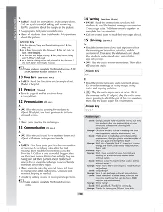034-041_
T39
TEACHER’SNOTES
B.
• PAIRS. Read the instructions and example aloud.
Call on a pair to model asking and answering
Yes/No questions about the people in the picture.
• Assign pairs. Tell pairs to switch roles.
• Have all students close their books. Ask questions
about the picture.
Answer key
1. A: Are Wendy, Tracy, and Daniel taking notes? B: Yes,
they are.
2. A: Is Brad listening to Mrs. Simpson? B: No, he’s not / he
isn’t. (He’s sleeping.)
3. A: Are Jen and Angie playing? B: No, they’re not / they
aren’t. (They’re talking.)
4. A: Is Jessica talking on her cell phone? B: No, she’s not /
she isn’t. (She’s listening to music.)
Have students complete Workbook Exercises 7–10
and Grammar Builder Exercises 3–6.
10 Your turn (less than 5 min.)
• PAIRS. Read the directions and example aloud.
Model if helpful.
11 Practice (10 min.)
• Turn to page 69 and let students have
a competition.
12 Pronunciation (15 min.)
A.
• 44 Play the audio, pausing for students to
repeat. If helpful, use hand gestures to indicate
stressed words.
B.
• Have pairs practice the exchanges.
13 Communication (10 min.)
A.
• 45 Play the audio and have students listen and
repeat with stress on important words.
B.
• PAIRS. First have pairs practice the conversation
in Exercise A, switching roles after the ﬁrst
reading. Then read the instructions aloud for
Exercise B. Call on a pair to model. Suggest they
use their real names, think of an activity they are
doing and ask their partner about brothers or
sisters. Have students exchange names of family
members before they begin.
• Have students role-play several times; tell them
to change roles after each round. Circulate and
monitor, helping as needed.
• Check by calling on one or more pairs to perform.
Have students complete Workbook Exercises
11–14.
14 Writing (less than 10 min.)
• PAIRS. Read the instructions aloud and tell
students to read the instant message conversation.
Then assign pairs. Tell them to work together to
complete the conversation.
• Call on several pairs to read their messages aloud.
15 Listening (15 min.)
A.
• Read the instructions aloud and explain or elicit
the meanings of inventions, scientists, and the
environment. Then read the statements and check
that students understand robot, makes clothes,
and eats garbage.
• 46 Play the audio two or more times. Then elicit
the answers orally.
Answer key
c, e
B.
• Read the instructions and each statement aloud.
Go over the meanings of saving energy, saving
water, and stopping pollution.
• 46 Play the audio again once or twice. Elicit
the answers orally. If helpful, play the audio once
more, pausing to elicit the gist of the conversation;
then play the audio again for conﬁrmation.
Answer key
a, c, e, f
Audioscript
David: George, people hate household chores, but they
love gadgets. Are you guys working on new
inventions to help with cleaning and
other chores?
George: Of course we are, but we’re making sure that
new inventions help the environment, too.
David: That’s great! Everybody’s worried about the
environment. Can you give us some examples of
what you guys are doing these days?
George: Well, lots of people think it’s important to save
energy and water, and nobody likes pollution.
Right, kids?
Audience: Right!
George: Well, I have wonderful news. Scientists are
working on a machine that washes dishes
without water.
David: Without water? A machine that washes dishes
without water?!
George: Here’s more. We’re working on a robot that can
eat garbage.
David: Eat garbage?
George: Sure. It eats garbage so there’s less pollution.
David: That’s awesome. In other words, scientists are
inventing machines that can do chores AND
help out the environment.
George: We’re trying!
David: Well, good luck. Thanks for coming by.
George: Thanks for having me. Till next time, kids.
Postcards_splitB_TE1_U04.indd T39 2/27/07 10:20:52 AM
 