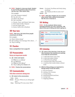 B. PAIRS. Student A, close your book. Student
B, ask Yes/No questions about the picture.
Use the cues. Then switch roles.
For example:
A: Is Ms. Simpson singing?
B: No, she’s not.
A: What’s she doing?
B: She’s teaching.
1. Wendy, Tracy, and Daniel/take notes
2. Brad/listen to Mrs. Simpson
3. Jen and Angie/play
4. Jessica/talk on her cell phone
10 Your turn
PAIRS. Take turns. Ask what three people
around you are doing.
For example:
A: What’s Dylan doing?
B: He’s reading a text message. How about . . . ?
A: They’re talking.
11 Practice
Have a competition! Go to page 69.
12 Pronunciation
Stress on important words
A. 44 Listen and repeat.
A: What are you doing?
B: I’m studying.
A: What are they doing?
B: They’re doing their homework.
B. PAIRS. Practice the conversations.
13 Communication
Ask what someone’s doing now
A. 45 Listen to the conversation.
Liza: Hello.
Annie: Hi, Liza. What are you doing right
now?
Liza: Watching TV in my room. Why?
Annie: I’m bored. Are Brian and Andy doing
anything?
Liza: No. Would you like to come over?
Annie: OK.
B. PAIRS. Role-play. Imagine you are at home
after school. Have a phone conversation
like the one in Exercise A.
14 Writing
PAIRS. It’s the weekend. Write instant
messages between you and a classmate. Talk
about what you’re doing and what’s going on.
IMKL: Hey, what are you doing ?
Me2: Watching a music video. You?
IMKL:
Me2:
IMKL: How about your [brother/sister]?
What ?
Me2:
15 Listening
A. 46 Listen to the interview. Circle the two
new inventions the scientists are working
on to help the environment.
a. a robot that cleans your room
b. a robot that makes clothes
c. a robot that eats garbage
d. a machine that cooks your meals
e. a machine that washes dishes without
water
B. Which of these things are important to
George Getty? Circle the letters.
a. the environment
b. making a lot of money
c. saving energy
d. making beautiful machines
e. saving water
f. stopping pollution
39Unit 4
034-041_SB1B_U04_14106.indd 39 1/17/07 7:34:36 PM0:20:52 AM
 