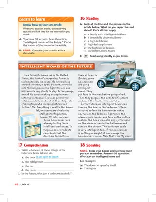 Postcards
16 Reading
A. Look at the title and the pictures in the
article below. What do you expect to read
about? Circle all that apply.
a. a family with intelligent children
b. a beautifully decorated home
c. a high-tech home
d. high-tech appliances
e. the high cost of houses
f. life in the United States
B. 47 Read along silently as you listen.
17 Comprehension
1. Write what each of these things in the
futuristic home lab can do.
a. the door It can open by itself.
b. the refrigerator
c. the car
d. the oven
2. In the future, what can a bathroom scale do?
Know how to scan an article.
When you scan an article, you read very
quickly and look only for the information you
need.
A. You have 30 seconds. Scan the article
“Intelligent Homes of the Future.” Circle
the rooms of the house in the article.
B. PAIRS. Compare your results with a
classmate.
Learn to learn
18 Speaking
PAIRS. Close your books and see how much
you can remember. Answer this question:
What can an intelligent home do?
For example:
A: The door can open by itself.
B: The lights . . .
In a futuristic home lab in the United
States, this is what’s happening: A man is
walking toward his house. As he is walking
toward the door, it opens by itself. He walks
into the living room; the lights turn on and
his favorite song starts to play. In the garage,
one of his cars is making an appointment
with the mechanic. The man goes to the
kitchen and stops in front of the refrigerator.
It is printing out a shopping list. Science
ﬁction? No. Everything is real! In this home
lab, engineers are developing
intelligent refrigerators,
lamps, TV sets, and cars.
Some homeowners are
already testing these
intelligent appliances. In
Virginia, some residents
can check that the
doors are locked from
their ofﬁces. In
Boston, some
homeowners
are using
intelligent
ovens. They
put food in the oven before going to bed.
Then they program the oven to refrigerate
and cook the food for the next day.
In the future, an intelligent house can
turn up the heat in the bedroom fifteen
minutes before the homeowner wakes
up, turn on the bedroom light when the
alarm clock sounds, and turn on the coffee
maker. The house can also display the news
on the video screen in the bathroom and
turn on the shower. The bathroom scale
is very intelligent, too. If the homeowner
is putting on weight, it can change the
homeowner’s menu. Now that’s pretty cool.
40 Unit 4
034-041_SB1B_U04_14106.indd 40 1/17/07 7:34:39 PM
 