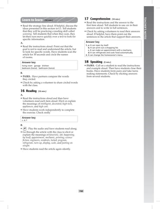 T40
TEACHER’SNOTES
Learn to learn (10 min.)
• Read the strategy line aloud. If helpful, discuss the
ideas presented in this section in L1. Tell students
that they will be practicing a reading skill called
scanning. Tell students that when they scan, they
let their eyes move quickly over a text to look for
speciﬁc information.
A.
• Read the instructions aloud. Point out that the
goal is not to read and understand the article, but
to look for speciﬁc words. Have students scan the
article for 30 seconds and circle the names
of rooms.
Answer key
living room garage kitchen
bedroom (twice) bathroom (twice)
B.
• PAIRS. Have partners compare the words
they circled.
• Check by asking a volunteer to share circled words
with the class.
16 Reading (10 min.)
A.
• Read the instructions aloud and then have
volunteers read each item aloud. Elicit or explain
the meanings of intelligent, decorated, high-tech,
appliances, and high cost.
• Have students work independently to complete
the exercise. Check orally.
Answer key
c, d, f
B.
• 47 Play the audio and have students read along.
• Go through the article with the class to elicit or
explain the meanings of futuristic, lab, happening,
by itself, appointment, mechanic, printing; science
ﬁction, engineers, residents, locked, program,
refrigerate, turn up, display, scale, and putting on
weight.
• Have students read the article again silently.
17 Comprehension (10 min.)
• Read the instructions and the answer to the
ﬁrst item aloud. Tell students to use can in their
answers and to write in full sentences.
• Check by asking volunteers to read their answers
aloud. If helpful, have them point out the
sentences in the article that support their answers.
Answer key
1. a. It can open by itself.
b. It can print out a shopping list.
c. It can make an appointment with a mechanic.
d. It can refrigerate and cook food automatically.
2. It can change the homeowner’s menu.
18 Speaking (5 min.)
• PAIRS. Call on a student to read the instructions
and example aloud. Then have students close their
books. Have students form pairs and take turns
making statements. Check by eliciting answers
from several students.
Postcards_splitB_TE1_U04.indd T40 2/27/07 10:20:54 AM7:34:39 PM
 