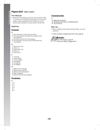 034-041_
T41
TEACHER’SNOTES
Progress check Units 3 and 4
Test-taking tip
• Read the Test-taking tip aloud. Ask students Why
is it good to work slowly and carefully? (so you don’t
make careless mistakes) Tell students to work
slowly and carefully on each section of the test.
Answer key
Grammar
A.
1. The restaurant is next to the post ofﬁce.
2. The movie theater is between the drugstore and
the bookstore.
3. The bank is across from the drugstore.
4. The drugstore is on the corner of Paul Street and
First Avenue.
B.
1. There aren’t any
2. There is a
3. There aren’t any
4. There is a
5. There isn’t a
C.
1. is shining
2. ’m/am sitting
3. ’m/am reading
4. are walking
5. are playing
6. are jogging
D.
1. Where are you sitting?
2. What are you reading?
3. What are the kids playing?
4. Who is jogging?
5. Where is the old man sleeping?
Vocabulary
E.
1. b
2. f
3. a
4. d
5. c
6. e
Communication
F.
A: What are you doing?
A: Would you like to go to a volleyball game?
B: Yes, I’d love to.
Now I can . . .
• Have students check the functions they can now
perform.
✎ Have students complete the Unit 4 test, page 83.
Activities
Fun with songs 2, page 63
Focus on culture 2, pages 66–67
Postcards_splitB_TE1_U04.indd T41 2/27/07 10:20:55 AM
 
