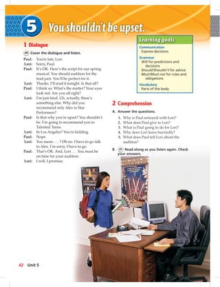 1 Dialogue
40 Cover the dialogue and listen.
Paul: You’re late, Lori.
Lori: Sorry, Paul.
Paul: It’s OK. Here’s the script for our spring
musical. You should audition for the
lead part. You’ll be perfect for it.
Lori: Thanks. I’ll read it tonight. Is that all?
Paul: I think so. What’s the matter? Your eyes
look red. Are you all right?
Lori: I’m just tired. Uh, actually, there’s
something else. Why did you
recommend only Alex to Star
Performers?
Paul: Is that why you’re upset? You shouldn’t
be. I’m going to recommend you to
Talented Teens.
Lori: In Los Angeles? You’re kidding.
Paul: Nope.
Lori: You mean . . . ? Oh no. I have to go talk
to Alex. I’m sorry, I have to go.
Paul: That’s OK. And, Lori . . . You must be
on time for your audition.
Lori: I will. I promise.
Learning goals
Communication
Express decisions
Grammar
Will for predictions and
decisions
Should/Shouldn’t for advice
Must/Must not for rules and
obligations
Vocabulary
Parts of the body
Comprehension
A. Answer the questions.
1. Why is Paul annoyed with Lori?
2. What does Paul give to Lori?
3. What is Paul going to do for Lori?
4. Why does Lori leave hurriedly?
5 What does Paul tell Lori about the
42 Unit 5
 