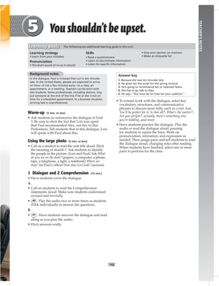 T42
TEACHER’SNOTES
Background notes
In the dialogue, Paul is irritated that Lori is ten minutes
late. In the United States, people are expected to arrive
on time—if not a few minutes early—to a class, an
appointment, or a meeting. Teachers can be strict with
late students. Some professionals, including doctors, may
put someone at the end of the line if he or she is not on
time for a scheduled appointment. In a business situation,
arriving late is unprofessional.
Warm-up (5 min. or less)
• Ask students to summarize the dialogue in Unit
3. Be sure to elicit the fact that Lori was upset
that Paul recommended Alex, not her, to Star
Performers. Tell students that in this dialogue, Lori
will speak with Paul about this.
Using the large photo (5 min. or less)
• Call on a student to read the unit title aloud. Elicit
the meaning of shouldn’t. Ask students to identify
the people in the picture. (Lori and Paul) Ask What
do you see on the desk? (papers, a computer, a phone,
tape, a telephone, a light, a notebook) Where are
they? (in Paul’s ofﬁce) How does Lori look? (serious)
1 Dialogue and 2 Comprehension (15 min.)
• Have students cover the dialogue.
A.
• Call on students to read the Comprehension
statements aloud. Make sure students understand
annoyed and hurriedly.
• 40 Play the audio two or more times as students
work individually to answer the questions.
B.
• 41 Have students uncover the dialogue and read
along as you play the audio.
• Elicit answers orally.
Answer key
1. Because she was ten minutes late.
2. He gives her the script for the spring musical.
3. He’s going to recommend her to Talented Teens.
4. She has to go talk to Alex.
5. He says, “You must be on time for your audition.”
• To extend work with the dialogue, select key
vocabulary, structures, and communicative
phrases to discuss more fully, such as script, lead,
You’ll be perfect for it, Is that all?, What’s the matter?,
Are you alright?, actually, there’s something else,
you’re kidding, and must.
• Have students practice the dialogue. Play the
audio or read the dialogue aloud, pausing
for students to repeat the lines. Work on
pronunciation, intonation, and expression as
needed. Then assign pairs and tell students to read
the dialogue aloud, changing roles after reading.
When students have ﬁnished, select one or more
pairs to perform for the class.
Learning strategy
• Learn from your mistakes
Pronunciation
• The short sound of /υ/ as in should
Skills
• Read a questionnaire
• Listen to discriminate information
• Listen for speciﬁc information
• Give your opinion on manners
• Make an etiquette list
Learning goals The following are additional learning goals in this unit:
 