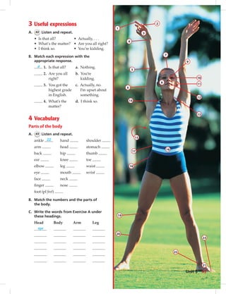 3 Useful expressions
A. 42 Listen and repeat.
• Is that all?
• What’s the matter?
• I think so.
• Actually, . . .
• Are you all right?
• You’re kidding.
B. Match each expression with the
appropriate response.
d 1. Is that all? a. Nothing.
2. Are you all b. You’re
right? kidding.
3. You got the c. Actually, no.
highest grade I’m upset about
in English. something.
4. What’s the d. I think so.
matter?
4 Vocabulary
Parts of the body
A. 43 Listen and repeat.
ankle 22
arm
back
ear
elbow
eye
face
ﬁnger
hand
head
hip
knee
leg
mouth
neck
nose
shoulder
stomach
thumb
toe
waist
wrist
foot (pl feet)
B. Match the numbers and the parts of
the body.
C. Write the words from Exercise A under
these headings.
Head Body Arm Leg
eye
1
4
2
3
5
6
14
17
18
20
19
16
7
8
9
10
11
12
13
22
21
23
15
43Unit 5
 