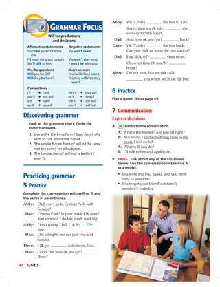 Discovering grammar
Look at the grammar chart. Circle the
correct answers.
1. Use will + the (-ing form / base form) of a
verb to talk about the future.
2. The simple future form of will is (the same /
not the same) for all subjects.
3. The contraction of will not is (willn’t /
won’t).
Practicing grammar
5 Practice
Complete the conversation with will or ’ll and
the verbs in parentheses.
Abby: Dad, can I go to Central Park with
Sandra?
Dad: Central Park? Is your ankle OK now?
You shouldn’t do too much walking.
Abby: Don’t worry, Dad. I (1. be) ’ll be
ﬁne.
Dad: Oh, all right, but not just you and
Sandra.
Dave: I (2. go) with them, Dad.
Dad: Good, but how (3. you/get)
there?
Abby: We (4. take) the bus to 42nd
Street, then we (5. take) the
subway to 59th Street.
Dad: And how (6. you/get) back?
Dave: We (7. take) the bus back.
Can you pick us up at the bus station?
Dad: Fine. I (8. tell) your mom.
Oh, what time (9. you/be)
home?
Abby: I’m not sure, but we (10. call)
you when we’re on the bus.
6 Practice
Play a game. Go to page 69.
7 Communication
Express decisions
A. 44 Listen to the conversation.
A: What’s the matter? Are you all right?
B: Not really. I said something rude to my
mom. I feel awful.
A: What will you do?
B: I’ll talk to her and apologize.
B. PAIRS. Talk about any of the situations
below. Use the conversation in Exercise A
as a model.
• You were in a bad mood, and you were
rude to someone.
• You forgot your friend’s or family
member’s birthday.
GRAMMAR FOCUS
Will for predictions
and decisions
Afﬁrmative statements Negative statements
She’ll be perfect for the He won’t like it.
role.
I’ll read the script tonight. We won’t stay long.
We’ll talk to him. I won’t be with you.
Yes/No questions Short answers
Will you be OK? Yes, I will./No, I won’t.
Will they be here? Yes, they will./No, they
won’t.
Contractions
I’ll ➔ I will they’ll ➔ they will
you’ll ➔ you will he’ll ➔ he will
it’ll ➔ it will she’ll ➔ she will
we’ll ➔ we will won’t ➔ will not
44 Unit 5
 