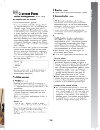 T44
TEACHER’SNOTES
Grammar Focus
and Discovering grammar (10 min. or less)
Will for predictions and decisions
☞See Grammar reference, page 102.
• Have students look back at the dialogue. Point
out the sentences I think you’ll be perfect for it and
I’ll read it tonight. On the board, write will (‘ll),
prediction, and decision. Tell students We use will
to talk about the future—what you’re going to do later
in the day, tomorrow, next week, or next year. We use
will to talk about decisions about the future—what we
decide we’re going to do. We also use will to talk about
predictions about the future—what we think might
happen. Have students identify which of the two
sentences in the dialogue is a prediction (I think
you’ll be perfect for it) and which is a decision (I’ll
read it tonight).
• Have students look at the grammar chart. Read the
heading aloud. Divide the class into two groups.
Have one group read the afﬁrmative statements,
the other the negative statements. Lead the whole
class in a choral reading of the contractions.
• Have students complete Discovering grammar.
Elicit the answers orally.
Answer key
1. base form
2. the same
3. won’t
• Use the board to teach or elicit other important
information about will, such as how to form
questions and contractions.
Practicing grammar
5 Practice (15 min.)
• Read the instructions and call on a student to
read Abby’s ﬁrst two lines (You can take the role
of Dad.). Have the student give the answer to the
second item.
• Have students work individually or in pairs to
complete the exercise. Walk around and help
students as necessary.
• Check by having three students read the roles in
the conservation.
Answer key
1. ’ll be 2. ’ll go 3. will you 4. ’ll take 5. ’ll take
6. will you 7. ’ll take 8. ’ll tell 9. will you be 10. ’ll call
• Have students practice the conversation in their
group, changing roles after each reading.
• Call on a group to perform the conversation for
the class.
6 Practice (10 min.)
• Turn to page 69 and have students play a game.
7 Communication (10 min.)
A.
• 44 Tell students that they will practice a
conversation in which one person uses will to
express a decision. Play the audio once or twice,
pausing for students to repeat. Make sure students
understand rude and apologize.
• Assign pairs and have students practice the
conversation several times, changing roles after
each reading.
B.
• PAIRS. Read the directions and situations
aloud. Make sure students understand bad
mood and forgot. Model a conversation based on
the ﬁrst situation with a student, then change
roles and model a conversation based on the
second situation. Encourage students to practice
conversations based on all three situations.
• Have students form pairs and role-play the
conversation several times.
• Call on pairs to perform a role-play for the class.
Focus on values
• In small groups, have students discuss their
experiences about apologizing to someone or
having someone apologize to them. Have groups
come up with a list of things that were done or
said to show remorse or express apologies. Some
examples are saying I’m sorry to the person;
writing and sending a note, letter, or card of
apology; sending ﬂowers or other gifts; and
having someone intercede on one’s behalf.
• Have groups share their lists with the class.
During the class discussion, students may want
to vote for the most effective, most original,
funniest, or most creative way to apologize.
Cross-curricular activity: science
• Ask students What new advances in science and
technology will we see in the next ﬁfty years? Give
some examples, such as We will travel to the moon
on vacation. We will have a cure for cancer. Work
together as a class to make a list of predictions
about the future. Help students with vocabulary
as needed. You may want to write students’
predictions on a poster for display in the class.
 