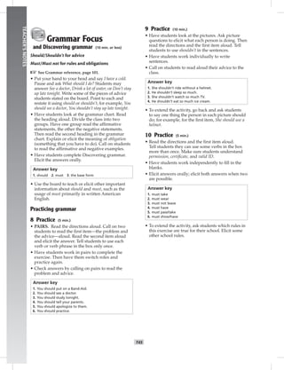 T45
TEACHER’SNOTES
Grammar Focus
and Discovering grammar (10 min. or less)
Should/Shouldn’t for advice
Must/Must not for rules and obligations
☞See Grammar reference, page 101.
• Put your hand to your head and say I have a cold.
Pause and ask What should I do? Students may
answer See a doctor, Drink a lot of water, or Don’t stay
up late tonight. Write some of the pieces of advice
students stated on the board. Point to each and
restate it using should or shouldn’t; for example, You
should see a doctor, You shouldn’t stay up late tonight.
• Have students look at the grammar chart. Read
the heading aloud. Divide the class into two
groups. Have one group read the afﬁrmative
statements, the other the negative statements.
Then read the second heading in the grammar
chart. Explain or elicit the meaning of obligation
(something that you have to do). Call on students
to read the afﬁrmative and negative examples.
• Have students complete Discovering grammar.
Elicit the answers orally.
Answer key
1. should 2. must 3. the base form
• Use the board to teach or elicit other important
information about should and must, such as the
usage of must primarily in written American
English.
Practicing grammar
8 Practice (5 min.)
• PAIRS. Read the directions aloud. Call on two
students to read the ﬁrst item—the problem and
the advice—aloud. Read the second item aloud
and elicit the answer. Tell students to use each
verb or verb phrase in the box only once.
• Have students work in pairs to complete the
exercise. Then have them switch roles and
practice again.
• Check answers by calling on pairs to read the
problem and advice.
Answer key
1. You should put on a Band-Aid.
2. You should see a doctor.
3. You should study tonight.
4. You should tell your parents.
5. You should apologize to them.
6. You should practice.
9 Practice (10 min.)
• Have students look at the pictures. Ask picture
questions to elicit what each person is doing. Then
read the directions and the ﬁrst item aloud. Tell
students to use shouldn’t in the sentences.
• Have students work individually to write
sentences.
• Call on students to read aloud their advice to the
class.
Answer key
1. She shouldn’t ride without a helmet.
2. He shouldn’t sleep so much.
3. She shouldn’t watch so much TV.
4. He shouldn’t eat so much ice cream.
• To extend the activity, go back and ask students
to say one thing the person in each picture should
do; for example, for the ﬁrst item, She should use a
helmet.
10 Practice (5 min.)
• Read the directions and the ﬁrst item aloud.
Tell students they can use some verbs in the box
more than once. Make sure students understand
permission, certiﬁcate, and valid ID.
• Have students work independently to ﬁll in the
blanks.
• Elicit answers orally; elicit both answers when two
are possible.
Answer key
1. must take
2. must wear
3. must not leave
4. must have
5. must pass/take
6. must show/have
• To extend the activity, ask students which rules in
this exercise are true for their school. Elicit some
other school rules.
 