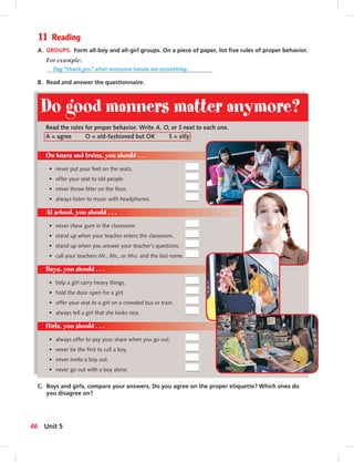 11 Reading
A. GROUPS. Form all-boy and all-girl groups. On a piece of paper, list ﬁve rules of proper behavior.
For example:
Say “thank you” when someone hands me something.
B. Read and answer the questionnaire.
Do good manners matter anymore?
C. Boys and girls, compare your answers. Do you agree on the proper etiquette? Which ones do
you disagree on?
Read the rules for proper behavior. Write A, O, or S next to each one.
A = agree O = old-fashioned but OK S = silly
On buses and trains, you should . . .
• never put your feet on the seats.
• offer your seat to old people.
• never throw litter on the ﬂoor.
• always listen to music with headphones.
At school, you should . . .
• never chew gum in the classroom.
• stand up when your teacher enters the classroom.
• stand up when you answer your teacher’s questions.
• call your teachers Mr., Ms., or Mrs. and the last name.
Boys, you should . . .
• help a girl carry heavy things.
• hold the door open for a girl.
• offer your seat to a girl on a crowded bus or train.
• always tell a girl that she looks nice.
Girls, you should . . .
• always offer to pay your share when you go out.
• never be the ﬁrst to call a boy.
• never invite a boy out.
• never go out with a boy alone.
46 Unit 5
 
