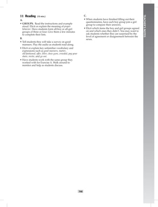 T46
TEACHER’SNOTES
11 Reading (15 min.)
A.
• GROUPS. Read the instructions and example
aloud. Elicit or explain the meaning of proper
behavior. Have students form all-boy or all-girl
groups of three or four. Give them a few minutes
to complete their lists.
B.
• Tell students they will take a survey on good
manners. Play the audio as students read along.
• Elicit or explain key unfamiliar vocabulary and
expressions such as good manners, matter,
old-fashioned, offer, litter, chew gum, crowded, pay your
share, invite, and go out.
• Have students work with the same group they
worked with for Exercise A. Walk around to
monitor and help as students discuss.
C.
• When students have ﬁnished ﬁlling out their
questionnaires, have each boy group join a girl
group to compare their answers.
• Elicit which items the boy and girl groups agreed
on and which ones they didn’t. You may want to
ask students whether they are surprised by the
level of agreement or disagreement between the
sexes.
 