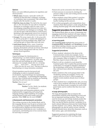 ix
INTRODUCTION
Options
Below are some different patterns for repetition and
choral practice:
• Whole class: Everyone, repeat after me/the CD.
Optimal for the ﬁrst time a dialogue, exchange,
or vocabulary item is presented—the whole class
repeats after the teacher or audio.
• Half the class at a time: This half of the class repeat
after A, then this half of the class after B. Useful for
dialogues or exchanges with two roles, or for
encouraging competition between two sides of a
class for each line of a dialogue or exchange. This
can also be done with horizontal or vertical rows:
(pointing to the appropriate rows) Even-numbered
rows repeat after A, odd-numbered rows repeat after B.
• Groups: This group repeats after A, this group after
B, and this group after C. Useful with dialogues or
exchanges involving multiple roles. Make sure
each group gets to repeat after each role once.
• Individual checks: Pedro, repeat. Useful for
monitoring individual pronunciation and
keeping all students actively involved, individual
checks can be interspersed with any class or
group choral repetition.
Techniques
A good technique for choral practice is
“backchaining,” in which students repeat an
utterance—usually a sentence—in parts, starting
from the end and building up to the complete
utterance; for example: Repeat after me, everybody
. . . start? . . . movie start? . . . does the movie start?
. . . What time does the movie start? The key to effective
backchaining is to keep intonation consistent.
Choral repetition must be fast-paced and
challenging in order to maintain student
involvement. A good technique for maintaining
pace is “overlapping,” or presenting the beginning
of a new line or phrase just as students are ﬁnishing
repeating the previous one; for example:
Teacher: How are you?
Class: How are you?
Teacher: I’m ﬁne, thanks. (as students
are saying you)
Important stress and intonation patterns can be
emphasized by exaggerating and using body
language during choral repetition; for example,
saying stressed words more loudly and with
gestures: What TIME does the movie START?
➤Homework and homework correction
The writing exercises in the Student Book and in
the Language Booster may be given as homework.
It is a good idea to prepare students beforehand
for homework by making sure that instructions
are understood, clarifying any new vocabulary or
expressions, and eliciting one or two exercise items
for each step or exercise.
Homework can be corrected in the following ways:
• Check answers to exercises by eliciting the
answers orally in class and writing answers on the
board as needed.
• Have students correct their partner’s exercises
using a photocopied answer key or with the
teacher reading out the answers.
• For written paragraphs and compositions, have
students check their partner’s work using the Peer
editing checklist (page 104 of the Student Book).
Suggested procedures for the Student Book
The Student Book offers an array of interesting and
engaging material that students will enjoy doing in
class. Below are some suggested general procedures
for each element in the Student Book.
➤Learning goals
The Learning goals highlight the main points of
Communication, Grammar, and Vocabulary in each
unit. Before starting a lesson, you may want to have
students look at the Learning goals.
Suggested procedures
• Draw students’ attention to the items in the
Communication section; for example, Express
agreement or disagreement (Unit 1). Ask the class to
give examples, either in English or L1, of language
that they expect to learn in the unit.
• Read or call on a student to read aloud the
Grammar goals. Don’t explain the grammar point
at this time; it is enough to introduce students to
the terminology at this point. Tell students that
they will learn more about the Grammar points in
the unit.
• Refer students to the word groups listed in the
Vocabulary section; for example, Positive and
negative adjectives (Unit 1). Elicit examples of
English words students already know in these
groups.
• After students have completed the unit, you may
wish to have students refer back to the Learning
goals. Ask them to give examples for each of the
goals listed, and to conﬁrm that they have met
the goal.
➤Large photographs
The large photographs that accompany the
presentation material at the beginning of each unit
are an important teaching resource. They can be
used for warm-up and to help students predict the
scene of the dialogue or the focus of the activity.
They can also be used to elicit key vocabulary or to
teach cultural differences between the United States
and the students’ own culture. After the lesson, the
photographs can also be used to review what the
students already know about the characters, such as
their names, ages, and relationships.
Suggested questions for exploiting the large
photographs are given in the teaching notes.
 
