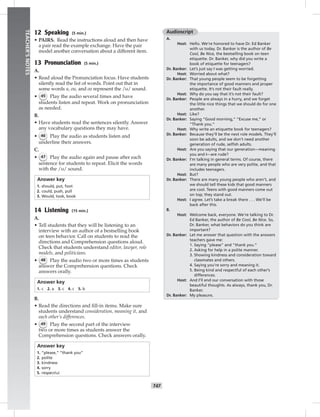 T47
TEACHER’SNOTES
12 Speaking (5 min.)
• PAIRS. Read the instructions aloud and then have
a pair read the example exchange. Have the pair
model another conversation about a different item.
13 Pronunciation (5 min.)
A.
• Read aloud the Pronunciation focus. Have students
silently read the list of words. Point out that in
some words u, ou, and oo represent the /υ/ sound.
• 45 Play the audio several times and have
students listen and repeat. Work on pronunciation
as needed.
B.
• Have students read the sentences silently. Answer
any vocabulary questions they may have.
• 46 Play the audio as students listen and
underline their answers.
C.
• 47 Play the audio again and pause after each
sentence for students to repeat. Elicit the words
with the /υ/ sound.
Answer key
1. should, put, foot
2. could, push, pull
3. Would, look, book
14 Listening (15 min.)
A.
• Tell students that they will be listening to an
interview with an author of a bestselling book
on teen behavior. Call on students to read the
directions and Comprehension questions aloud.
Check that students understand editor, lawyer, role
models, and politicians.
• 48 Play the audio two or more times as students
answer the Comprehension questions. Check
answers orally.
Answer key
1. c 2. a 3. c 4. c 5. b
B.
• Read the directions and ﬁll-in items. Make sure
students understand consideration, meaning it, and
each other’s differences.
• 49 Play the second part of the interview
two or more times as students answer the
Comprehension questions. Check answers orally.
Answer key
1. “please,” “thank you”
2. polite
3. kindness
4. sorry
5. respectful
Audioscript
A.
Host: Hello. We’re honored to have Dr. Ed Banker
with us today. Dr. Banker is the author of Be
Cool, Be Nice, the bestselling book on teen
etiquette. Dr. Banker, why did you write a
book of etiquette for teenagers?
Dr. Banker: Let’s just say I was getting worried.
Host: Worried about what?
Dr. Banker: That young people seem to be forgetting
the importance of good manners and proper
etiquette. It’s not their fault really.
Host: Why do you say that it’s not their fault?
Dr. Banker: People are always in a hurry, and we forget
the little nice things that we should do for one
another.
Host: Like?
Dr. Banker: Saying “Good morning,” “Excuse me,” or
“Thank you.”
Host: Why write an etiquette book for teenagers?
Dr. Banker: Because they’ll be the next role models. They’ll
soon be adults, and we don’t need another
generation of rude, selﬁsh adults.
Host: Are you saying that our generation—meaning
you and I—are rude?
Dr. Banker: I’m talking in general terms. Of course, there
are many people who are very polite, and that
includes teenagers.
Host: But?
Dr. Banker: There are many young people who aren’t, and
we should tell these kids that good manners
are cool. Teens with good manners come out
on top; they stand out.
Host: I agree. Let’s take a break there . . . We’ll be
back after this.
B.
Host: Welcome back, everyone. We’re talking to Dr.
Ed Banker, the author of Be Cool, Be Nice. So,
Dr. Banker, what behaviors do you think are
important?
Dr. Banker: Let me answer that question with the answers
teachers gave me:
1. Saying “please” and “thank you.”
2. Asking for help in a polite manner.
3. Showing kindness and consideration toward
classmates and others.
4. Saying you’re sorry and meaning it.
5. Being kind and respectful of each other’s
differences.
Host: And I’ll end our conversation with those
beautiful thoughts. As always, thank you, Dr.
Banker.
Dr. Banker: My pleasure.
 