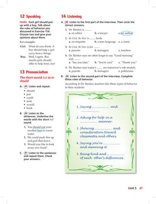 12 Speaking
PAIRS. Each girl should pair
up with a boy. Talk about
the rules of behavior you
discussed in Exercise 11A.
Choose two and give your
opinions about them.
For example:
Girl: What do you think: A
boy should help a girl
carry heavy things.
Boy: Well, I agree. But
maybe girls should
offer to help boys, too!
13 Pronunciation
The short sound /u/ as in
should
A. 45 Listen and repeat.
• should
• put
• could
• took
• would
• book
B. 46 Listen to the
sentences. Underline the
words with the short /u/
sound.
1. You should put your
swollen foot in warm
water.
2. We could push this up
and pull that down.
3. Would you like to look
at my new book?
C. 47 Listen to the sentences
and repeat them. Check
your answers.
14 Listening
A. 48 Listen to the ﬁrst part of the interview. Then circle the
correct answers.
1. Dr. Banker is .
a. an editor b. a lawyer c. an author
2. Be Cool, Be Nice is book.
a. an etiquette b. a teen language c. a comic
3. Be Cool, Be Nice is for .
a. parents b. teenagers c. teachers
4. Dr. Banker says we often forget to say “Good morning”
and .
a. “See you later.” b. “You’re cool.” c. “Thank you.”
5. Dr. Banker says today’s are tomorrow’s role models.
a. parents b. teenagers c. politicians
B. 49 Listen to the second part of the interview. Complete
these rules of behavior.
According to Dr. Banker, teachers like these types of behavior
in their students:
1. Saying and
.
2. Asking for help in a
manner.
3. Showing and
consideration toward
classmates and others.
4. Saying you’re
and meaning it.
5. Being kind and
of each other’s differences.
47Unit 5
 
