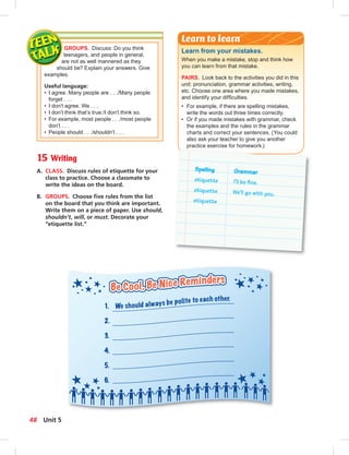 GROUPS. Discuss: Do you think
teenagers, and people in general,
are not as well mannered as they
should be? Explain your answers. Give
examples.
Useful language:
• I agree. Many people are . . ./Many people
forget . . .
• I don’t agree. We . . .
• I don’t think that’s true./I don’t think so.
• For example, most people . . ./most people
don’t . . .
• People should . . ./shouldn’t . . .
Learn from your mistakes.
When you make a mistake, stop and think how
you can learn from that mistake.
PAIRS. Look back to the activities you did in this
unit: pronunciation, grammar activities, writing,
etc. Choose one area where you made mistakes,
and identify your difﬁculties.
• For example, if there are spelling mistakes,
write the words out three times correctly.
• Or if you made mistakes with grammar, check
the examples and the rules in the grammar
charts and correct your sentences. (You could
also ask your teacher to give you another
practice exercise for homework.)
Learn to learn
Spelling Grammar
etiquette I’ll be ﬁne.
etiquette We’ll go with you.
etiquette
15 Writing
A. CLASS. Discuss rules of etiquette for your
class to practice. Choose a classmate to
write the ideas on the board.
B. GROUPS. Choose ﬁve rules from the list
on the board that you think are important.
Write them on a piece of paper. Use should,
shouldn’t, will, or must. Decorate your
“etiquette list.”
48 Unit 5
 