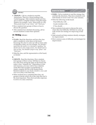 T48
TEACHER’SNOTES
(10 min.)
• GROUPS. Call on a student to read the
instructions. Then do a choral reading of the
Useful language. After students repeat each line,
give or elicit a complete sentence using the target
pattern; for example, I agree. Many people are rude.
Many people forget to say “please” and “thank you.”
• Have students form groups of three or four to
discuss the question.
• After students have ﬁnished discussing, call on
several students to share their opinions.
15 Writing (20 min.)
A.
• CLASS. Read the directions and have the class
select a student to write ideas on the board.
Encourage the class to come up with as many rules
of etiquette as they can; for example, You shouldn’t
speak when the teacher or a classmate is speaking. You
should come to class ready to learn. You should come to
class on time. You shouldn’t forget to say “please” and
“thank you.”
• Help the class, and the representative at the board,
as needed.
B.
• GROUPS. Read the directions. Have students
form groups of three or four. Tell them to choose
ﬁve rules from among the ideas on the board and
make a class “etiquette list.” Depending on time
and resources, you may wish to have students
create their lists on paper or posterboard, or
simply complete the list in the Student Book.
Remind students to use should, shouldn’t, must, and
must not as they write their lists.
• When students have completed their lists, ask
groups to decide which one of the rules they feel is
the most important. Then elicit and tally responses
to arrive at a class consensus.
Learn to learn (15 min.)
• PAIRS. Call on students to read the strategy line
and then the directions. Then have students work
individually to review Unit 5 for a few minutes.
• Write the following on the board:
I had difﬁculty with . . .
I made mistakes with . . .
I/You should . . .
• Have students form pairs to discuss the areas
where they had difﬁculty. Tell them to come up
with at least one strategy for improving in that
area.
• Walk around and help students identify strategies
for improvement.
• Elicit common areas of difﬁculty and strategies for
improvement.
 