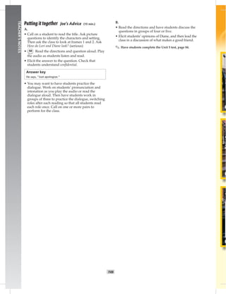 T49
TEACHER’SNOTES
Putting it together Joe’s Advice (15 min.)
A.
• Call on a student to read the title. Ask picture
questions to identify the characters and setting.
Then ask the class to look at frames 1 and 2. Ask
How do Lori and Diane look? (serious)
• 50 Read the directions and question aloud. Play
the audio as students listen and read.
• Elicit the answer to the question. Check that
students understand conﬁdential.
Answer key
He says, “Just apologize.”
• You may want to have students practice the
dialogue. Work on students’ pronunciation and
intonation as you play the audio or read the
dialogue aloud. Then have students work in
groups of three to practice the dialogue, switching
roles after each reading so that all students read
each role once. Call on one or more pairs to
perform for the class.
B.
• Read the directions and have students discuss the
questions in groups of four or ﬁve.
• Elicit students’ opinions of Diane, and then lead the
class in a discussion of what makes a good friend.
✎ Have students complete the Unit 5 test, page 84.
 