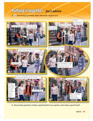 1 2
3 4
5 6
Joe’s advice
A. 50 Read along as you listen. What advice does Joe give Lori?
Hi, Lori. What’s up?
B. Discuss these questions: Is Diane a good friend? In your opinion, what makes a good friend?
Hi, Joe. Do you
have a minute? Sure. Should
we go inside?
No, it’s OK here.
Is this
conﬁdential?
Should I leave?
It’s OK. You can stay. You know,
I was really jealous of Alex.
Yeah, we know.
What should I do? I was
really rude to him.
Just apologize. I’ll walk
with you to his house
if you want me to.
I have an idea. We’re meeting Alex later
at the park. Why don’t you come?
Are you
sure? Will
Alex want
to see
me after
what I
said to
him?
Of course, he will.
That was really cool, Diane.
Well, I just want
them to be
friends again.
49Unit 5
 