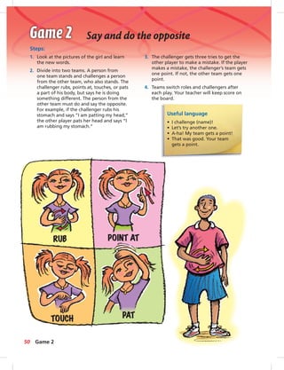 Say and do the opposite
Steps:
1. Look at the pictures of the girl and learn
the new words.
2. Divide into two teams. A person from
one team stands and challenges a person
from the other team, who also stands. The
challenger rubs, points at, touches, or pats
a part of his body, but says he is doing
something different. The person from the
other team must do and say the opposite.
For example, if the challenger rubs his
stomach and says “I am patting my head,”
the other player pats her head and says “I
am rubbing my stomach.”
Useful language
• I challenge (name)!
• Let’s try another one.
• A-ha! My team gets a point!
• That was good. Your team
gets a point.
3. The challenger gets three tries to get the
other player to make a mistake. If the player
makes a mistake, the challenger’s team gets
one point. If not, the other team gets one
point.
4. Teams switch roles and challengers after
each play. Your teacher will keep score on
the board.
RUB POINT AT
PATTOUCH
50 Game 2
 