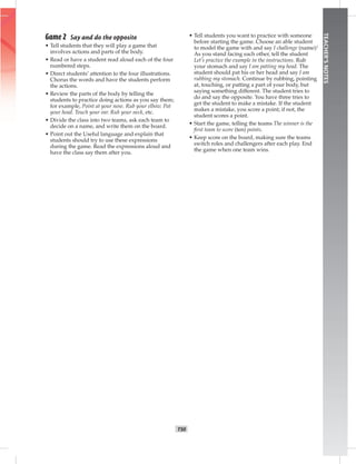 T50
TEACHER’SNOTES
Game 2 Say and do the opposite
• Tell students that they will play a game that
involves actions and parts of the body.
• Read or have a student read aloud each of the four
numbered steps.
• Direct students’ attention to the four illustrations.
Chorus the words and have the students perform
the actions.
• Review the parts of the body by telling the
students to practice doing actions as you say them;
for example, Point at your nose. Rub your elbow. Pat
your head. Touch your ear. Rub your neck, etc.
• Divide the class into two teams, ask each team to
decide on a name, and write them on the board.
• Point out the Useful language and explain that
students should try to use these expressions
during the game. Read the expressions aloud and
have the class say them after you.
• Tell students you want to practice with someone
before starting the game. Choose an able student
to model the game with and say I challenge (name)!
As you stand facing each other, tell the student
Let’s practice the example in the instructions. Rub
your stomach and say I am patting my head. The
student should pat his or her head and say I am
rubbing my stomach. Continue by rubbing, pointing
at, touching, or patting a part of your body, but
saying something different. The student tries to
do and say the opposite. You have three tries to
get the student to make a mistake. If the student
makes a mistake, you score a point; if not, the
student scores a point.
• Start the game, telling the teams The winner is the
ﬁrst team to score (ten) points.
• Keep score on the board, making sure the teams
switch roles and challengers after each play. End
the game when one team wins.
 