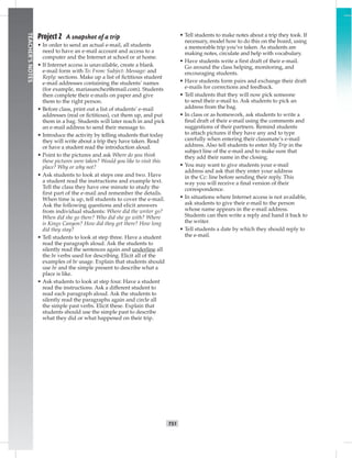 T51
TEACHER’SNOTES
Project 2 A snapshot of a trip
• In order to send an actual e-mail, all students
need to have an e-mail account and access to a
computer and the Internet at school or at home.
• If Internet access is unavailable, create a blank
e-mail form with To: From: Subject: Message: and
Reply: sections. Make up a list of ﬁctitious student
e-mail addresses containing the students’ names
(for example, mariasanchez@email.com). Students
then complete their e-mails on paper and give
them to the right person.
• Before class, print out a list of students’ e-mail
addresses (real or ﬁctitious), cut them up, and put
them in a bag. Students will later reach in and pick
an e-mail address to send their message to.
• Introduce the activity by telling students that today
they will write about a trip they have taken. Read
or have a student read the introduction aloud.
• Point to the pictures and ask Where do you think
these pictures were taken? Would you like to visit this
place? Why or why not?
• Ask students to look at steps one and two. Have
a student read the instructions and example text.
Tell the class they have one minute to study the
ﬁrst part of the e-mail and remember the details.
When time is up, tell students to cover the e-mail.
Ask the following questions and elicit answers
from individual students: Where did the writer go?
When did she go there? Who did she go with? Where
is Kings Canyon? How did they get there? How long
did they stay?
• Tell students to look at step three. Have a student
read the paragraph aloud. Ask the students to
silently read the sentences again and underline all
the be verbs used for describing. Elicit all of the
examples of be usage. Explain that students should
use be and the simple present to describe what a
place is like.
• Ask students to look at step four. Have a student
read the instructions. Ask a different student to
read each paragraph aloud. Ask the students to
silently read the paragraphs again and circle all
the simple past verbs. Elicit these. Explain that
students should use the simple past to describe
what they did or what happened on their trip.
• Tell students to make notes about a trip they took. If
necessary, model how to do this on the board, using
a memorable trip you’ve taken. As students are
making notes, circulate and help with vocabulary.
• Have students write a ﬁrst draft of their e-mail.
Go around the class helping, monitoring, and
encouraging students.
• Have students form pairs and exchange their draft
e-mails for corrections and feedback.
• Tell students that they will now pick someone
to send their e-mail to. Ask students to pick an
address from the bag.
• In class or as homework, ask students to write a
ﬁnal draft of their e-mail using the comments and
suggestions of their partners. Remind students
to attach pictures if they have any and to type
carefully when entering their classmate’s e-mail
address. Also tell students to enter My Trip in the
subject line of the e-mail and to make sure that
they add their name in the closing.
• You may want to give students your e-mail
address and ask that they enter your address
in the Cc: line before sending their reply. This
way you will receive a ﬁnal version of their
correspondence.
• In situations where Internet access is not available,
ask students to give their e-mail to the person
whose name appears in the e-mail address.
Students can then write a reply and hand it back to
the writer.
• Tell students a date by which they should reply to
the e-mail.
 