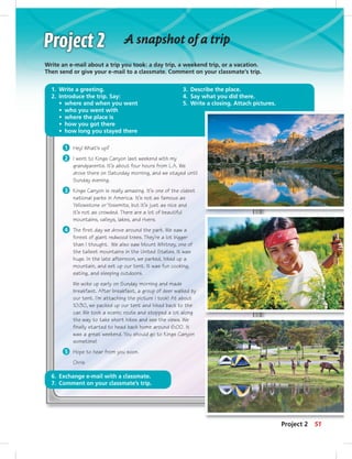 51
A snapshot of a trip
Write an e-mail about a trip you took: a day trip, a weekend trip, or a vacation.
Then send or give your e-mail to a classmate. Comment on your classmate’s trip.
Project 2
1 Hey! What’s up?
2 I went to Kings Canyon last weekend with my
grandparents. It’s about four hours from L.A. We
drove there on Saturday morning, and we stayed until
Sunday evening.
3 Kings Canyon is really amazing. It’s one of the oldest
national parks in America. It’s not as famous as
Yellowstone or Yosemite, but it’s just as nice and
it’s not as crowded. There are a lot of beautiful
mountains, valleys, lakes, and rivers.
4 The first day we drove around the park. We saw a
forest of giant redwood trees. They’re a lot bigger
than I thought. We also saw Mount Whitney, one of
the tallest mountains in the United States. It was
huge. In the late afternoon, we parked, hiked up a
mountain, and set up our tent. It was fun cooking,
eating, and sleeping outdoors.
We woke up early on Sunday morning and made
breakfast. After breakfast, a group of deer walked by
our tent. I’m attaching the picture I took! At about
10:30, we packed up our tent and hiked back to the
car. We took a scenic route and stopped a lot along
the way to take short hikes and see the views. We
finally started to head back home around 6:00. It
was a great weekend. You should go to Kings Canyon
sometime!
5 Hope to hear from you soon.
Chris
1. Write a greeting.
2. Introduce the trip. Say:
• where and when you went
• who you went with
• where the place is
• how you got there
• how long you stayed there
3. Describe the place.
4. Say what you did there.
5. Write a closing. Attach pictures.
6. Exchange e-mail with a classmate.
7. Comment on your classmate’s trip.
 