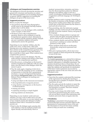 x
INTRODUCTION
Dialogues and Comprehension exercises
The dialogues in Postcards develop the storyline and
present new structures and functions in context.
The following guidelines are for handling dialogues
in general. Speciﬁc suggestions for teaching the
dialogues are given in the lesson notes.
Suggested procedures
Before you play the dialogue:
• Ask questions about the large photograph to
set the scene for the dialogue and help students
predict what it will be about.
• Have students cover the dialogue with a notebook,
a piece of paper, or their hand.
• Tell them to look at the Comprehension
questions. Read or call on students to read the
Comprehension questions aloud. Alternatively,
have students read the questions silently. Preteach
any new vocabulary students will need to
understand to answer the questions.
Depending on your students’ abilities, play the
audio once, twice, or three times. After each
listening, give your students a moment to complete
their answers to the Comprehension questions. You
may want to ask students to raise their hands if
they would like to listen again. When students have
completed the questions:
• Have students uncover the dialogue. Play the
audio and have students read along to check their
answers to the comprehension questions.
• Elicit the answers, writing them on the board if
needed. If students have difﬁculty with any of the
items, elicit the line(s) of the dialogue where the
answer is given.
• Play the audio again, stopping at intervals to
explain or elicit the meanings of new vocabulary
or expressions, to elicit the unit’s grammatical
structures, or to give background information
(see dialogue Background notes in this Teacher’s
Edition). Some techniques for teaching new
vocabulary are:
tnemnorivnemoorssalcehtnistcejbolaergnisu•
ﬂgniwohs• ashcards or magazine pictures
rodraobehtnosmargaiddnasehcteksgnisu•
overhead projector
gnitcadnagnimim•
hsilgnEelpmisnisgninaemgninialpxe•
seiranoitcidesustnedutsgnivah•
Depending on your students’ needs and your
situation, you may want to either move on to the
next exercise at this point, or you may instead want
to have students practice the dialogue to further
familiarize them with it. Procedures for further
practice are:
• Read or play the dialogue again, pausing after
each sentence or line for students to listen and
repeat chorally and individually. Work on
students’ pronunciation, intonation, and stress.
Vary the choral repetition pattern for different
dialogues (see Options, page ix) and use a
variety of techniques (backchaining, overlapping,
exaggeration and body language; see Techniques,
page ix).
• Assign students to pairs or groups, depending on
the number of characters in the dialogue, and have
them practice reading aloud. Make sure students
switch roles so that each student has the chance to
read each role at least once.
• Time permitting, after the initial pair or group
readings, you may want to do one of the following
activities to increase students’ ﬂuency and grasp of
the language:
dnaspuorgrosrentrapegnahcstnedutsevaH•
practice each role again; encourage students to
read as quickly and as naturally as they can.
koolneht,enilhcaedaeryltnelisstnedutsevaH•
up and say it, making eye contact with their
partner(s) as they speak.
strapehttuotcadnadnatsstnedutsevaH•
dramatically, using facial expressions and
gestures.
• After pair or group practice, call on one or two
pairs or groups to stand and perform the dialogue
in front of the class.
Useful expressions
The Useful expressions are a selected list of phrases
and expressions from the dialogue that are either
common collocations or colloquial expressions. The
students should learn these as ﬁxed items. Do not
attempt to explain the grammar behind the phrases
unless the students ask speciﬁcally for information
of this kind. Useful expressions are recycled in
appropriate contexts in the rest of the unit and in the
subsequent units.
Suggested procedures
• Check that the students understand the meanings
of the expressions by eliciting the meaning or
having them give examples of situations when the
expressions are used.
• Play the audio and ask the students to repeat the
phrases chorally. Work on pronunciation, stress,
and intonation as needed. Then have students
complete the exercises.
• You may want to keep a list of the Useful
expressions presented during the course so that
you can use them yourself when interacting with
students and review them at regular intervals.
Vocabulary
Vocabulary is presented in lexical groups and
practiced through exercises and tasks linked to the
grammatical or communicative focus of the unit.
The illustrations in Postcards have been carefully
chosen to help you teach new vocabulary.
 