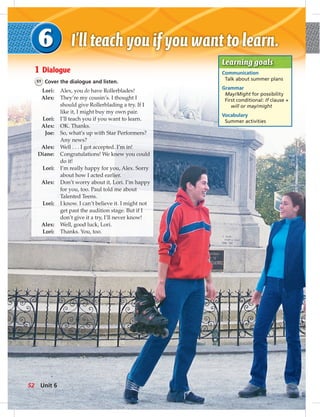 1 Dialogue
51 Cover the dialogue and listen.
Lori: Alex, you do have Rollerblades!
Alex: They’re my cousin’s. I thought I
should give Rollerblading a try. If I
like it, I might buy my own pair.
Lori: I’ll teach you if you want to learn.
Alex: OK. Thanks.
Joe: So, what’s up with Star Performers?
Any news?
Alex: Well . . . I got accepted. I’m in!
Diane: Congratulations! We knew you could
do it!
Lori: I’m really happy for you, Alex. Sorry
about how I acted earlier.
Alex: Don’t worry about it, Lori. I’m happy
for you, too. Paul told me about
Talented Teens.
Lori: I know. I can’t believe it. I might not
get past the audition stage. But if I
don’t give it a try, I’ll never know!
Alex: Well, good luck, Lori.
Lori: Thanks. You, too.
Learning goals
Communication
Talk about summer plans
Grammar
May/Might for possibility
First conditional: If clause +
will or may/might
Vocabulary
Summer activities
52 Unit 6
 