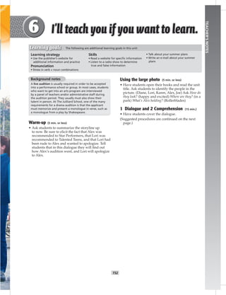 T52
TEACHER’SNOTES
Background notes
A live audition is usually required in order to be accepted
into a performance school or group. In most cases, students
who want to get into an arts program are interviewed
by a panel of teachers and/or administrative staff during
the audition period. They usually must also show their
talent in person. At The Juilliard School, one of the many
requirements for a drama audition is that the applicant
must memorize and present a monologue in verse, such as
a monologue from a play by Shakespeare.
Warm-up (5 min. or less)
• Ask students to summarize the storyline up
to now. Be sure to elicit the fact that Alex was
recommended to Star Performers, that Lori was
recommended to Talented Teens, and that Lori had
been rude to Alex and wanted to apologize. Tell
students that in this dialogue they will ﬁnd out
how Alex’s audition went, and Lori will apologize
to Alex.
Using the large photo (5 min. or less)
• Have students open their books and read the unit
title. Ask students to identify the people in the
picture. (Diane, Lori, Karen, Alex, Joe) Ask How do
they look? (happy and excited) Where are they? (in a
park) What’s Alex holding? (Rollerblades)
1 Dialogue and 2 Comprehension (15 min.)
• Have students cover the dialogue.
(Suggested procedures are continued on the next
page.)
Learning strategy
• Use the publisher’s website for
additional information and practice
Pronunciation
• Stress in verb + noun combinations
Skills
• Read a website for speciﬁc information
• Listen to a radio show to determine
true and false information
• Talk about your summer plans
• Write an e-mail about your summer
plans
Learning goals The following are additional learning goals in this unit:
 