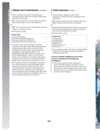 T53
TEACHER’SNOTES
1 Dialogue and 2 Comprehension (continued)
A.
• Call on students to read the Comprehension
statements aloud. Make sure students understand
congratulate and accept.
• 51 Play the audio two or more times as students
work individually to answer the questions.
B.
• 52 Have students uncover the dialogue and read
along as you play the audio.
• Elicit answers orally.
Answer key
1. Alex has Rollerblades.
2. He wants to give Rollerblading a try.
3. Alex got accepted by Star Performers.
4. Yes. He says, “Don’t worry about it, Lori.”
• To extend work with the dialogue, select key
vocabulary, structures, and communicative phrases
to discuss more fully, such as you do have (The
do/did form of a verb is often used to emphasize
something. Lori thought Alex didn’t have
Rollerblades. When she sees him, she says, “You
do have Rollerblades!”), What’s up with (Tell us
about), I got accepted/I’m in (I’m part of the group/
program.), acted, the audition stage (the part where
people show what they can do), and give it a try.
• Have students practice the dialogue in groups of
four. Play the audio or read the dialogue aloud,
pausing for students to repeat the lines. Work
on pronunciation, intonation, and expression as
needed. Then have students work in groups to
read the dialogue aloud, switching roles after each
reading. When students have ﬁnished, select one
or more groups to perform for the class.
3 Useful expressions (10 min.)
A.
• Direct students’ attention to the Useful
expressions. Quickly elicit the meanings of new
expressions.
• 53 Play the audio and have students listen and
repeat. Work on pronunciation as needed.
B.
• Read the directions aloud. Elicit the answers to the
ﬁrst two items and then have students complete
the activity individually or in pairs.
• Check answers orally.
Answer key
1. Nothing much.
2. Actually, there is.
3. Congratulations!
4. Neither can I.
5. Don’t worry about it.
6. Maybe I will.
• Have students practice each short exchange. When
students have ﬁnished, select pairs to perform
exchanges for the class.
Focus on multiple intelligences: this activity
focuses on interpersonal and linguistic
intelligences.
• Have pairs create, practice, and present
their own short dialogues using the Useful
expressions. You may want to have some or all
pairs perform their dialogues for the class. Then
have the class vote on which is the most creative,
funniest, or best dialogue.
 