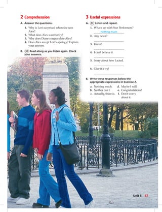 2 Comprehension
A. Answer the questions.
1. Why is Lori surprised when she sees
Alex?
2. What does Alex want to try?
3. Why does Diane congratulate Alex?
4. Does Alex accept Lori’s apology? Explain
your answer.
B. 52 Read along as you listen again. Check
your answers.
3 Useful expressions
A. 53 Listen and repeat.
1. What’s up with Star Performers?
Nothing much.
2. Any news?
3. I’m in!
4. I can’t believe it.
5. Sorry about how I acted.
6. Give it a try!
B. Write these responses below the
appropriate expressions in Exercise A.
a. Nothing much.
b. Neither can I.
c. Actually, there is.
d. Maybe I will.
e. Congratulations!
f. Don’t worry
about it.
53Unit 6
 