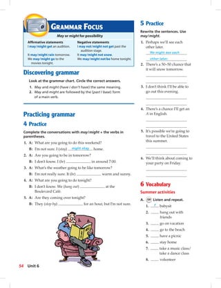 Discovering grammar
Look at the grammar chart. Circle the correct answers.
1. May and might (have / don’t have) the same meaning.
2. May and might are followed by the (past / base) form
of a main verb.
Practicing grammar
4 Practice
Complete the conversations with may/might + the verbs in
parentheses.
1. A: What are you going to do this weekend?
B: I’m not sure. I (stay) might stay home.
2. A: Are you going to be in tomorrow?
B: I don’t know. I (be) in around 7:00.
3. A: What’s the weather going to be like tomorrow?
B: I’m not really sure. It (be) warm and sunny.
4. A: What are you going to do tonight?
B: I don’t know. We (hang out) at the
Boulevard Café.
5. A: Are they coming over tonight?
B: They (stop by) for an hour, but I’m not sure.
GRAMMAR FOCUS
May or might for possibility
Afﬁrmative statements Negative statements
I may/might get an audition. I may not/might not get past the
audition stage.
It may/might rain tomorrow. It may/might not snow.
We may/might go to the We may/might not be home tonight.
movies tonight.
5 Practice
Rewrite the sentences. Use
may/might.
1. Perhaps we’ll see each
other later.
We might see each
other later.
2. There’s a 50–50 chance that
it will snow tomorrow.
3. I don’t think I’ll be able to
go out this evening.
4. There’s a chance I’ll get an
A in English.
5. It’s possible we’re going to
travel to the United States
this summer.
6. We’ll think about coming to
your party on Friday.
6 Vocabulary
Summer activities
A. 54 Listen and repeat.
1. f babysit
2. hang out with
friends
3. go on vacation
4. go to the beach
5. have a picnic
6. stay home
7. take a music class/
take a dance class
8. volunteer
54 Unit 6
 