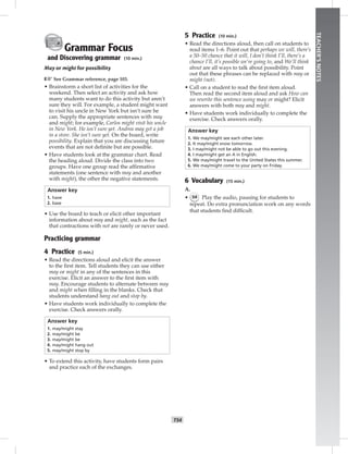 T54
TEACHER’SNOTES
Grammar Focus
and Discovering grammar (10 min.)
May or might for possibility
☞See Grammar reference, page 103.
• Brainstorm a short list of activities for the
weekend. Then select an activity and ask how
many students want to do this activity but aren’t
sure they will. For example, a student might want
to visit his uncle in New York but isn’t sure he
can. Supply the appropriate sentences with may
and might; for example, Carlos might visit his uncle
in New York. He isn’t sure yet. Andrea may get a job
in a store. She isn’t sure yet. On the board, write
possibility. Explain that you are discussing future
events that are not deﬁnite but are possible.
• Have students look at the grammar chart. Read
the heading aloud. Divide the class into two
groups. Have one group read the afﬁrmative
statements (one sentence with may and another
with might), the other the negative statements.
Answer key
1. have
2. base
• Use the board to teach or elicit other important
information about may and might, such as the fact
that contractions with not are rarely or never used.
Practicing grammar
4 Practice (5 min.)
• Read the directions aloud and elicit the answer
to the ﬁrst item. Tell students they can use either
may or might in any of the sentences in this
exercise. Elicit an answer to the ﬁrst item with
may. Encourage students to alternate between may
and might when ﬁlling in the blanks. Check that
students understand hang out and stop by.
• Have students work individually to complete the
exercise. Check answers orally.
Answer key
1. may/might stay
2. may/might be
3. may/might be
4. may/might hang out
5. may/might stop by
• To extend this activity, have students form pairs
and practice each of the exchanges.
5 Practice (10 min.)
• Read the directions aloud, then call on students to
read items 1–6. Point out that perhaps we will, there’s
a 50–50 chance that it will, I don’t think I’ll, there’s a
chance I’ll, it’s possible we’re going to, and We’ll think
about are all ways to talk about possibility. Point
out that these phrases can be replaced with may or
might (not).
• Call on a student to read the ﬁrst item aloud.
Then read the second item aloud and ask How can
we rewrite this sentence using may or might? Elicit
answers with both may and might.
• Have students work individually to complete the
exercise. Check answers orally.
Answer key
1. We may/might see each other later.
2. It may/might snow tomorrow.
3. I may/might not be able to go out this evening.
4. I may/might get an A in English.
5. We may/might travel to the United States this summer.
6. We may/might come to your party on Friday.
6 Vocabulary (15 min.)
A.
• 54 Play the audio, pausing for students to
repeat. Do extra pronunciation work on any words
that students ﬁnd difﬁcult.
 