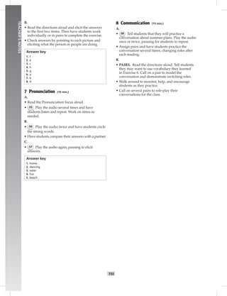 T55
TEACHER’SNOTES
B.
• Read the directions aloud and elicit the answers
to the ﬁrst two items. Then have students work
individually or in pairs to complete the exercise.
• Check answers by pointing to each picture and
eliciting what the person or people are doing.
Answer key
1. f
2. e
3. c
4. h
5. g
6. a
7. b
8. d
7 Pronunciation (10 min.)
A.
• Read the Pronunciation focus aloud.
• 55 Play the audio several times and have
students listen and repeat. Work on stress as
needed.
B.
• 56 Play the audio twice and have students circle
the strong words.
• Have students compare their answers with a partner.
C.
• 57 Play the audio again, pausing to elicit
answers.
Answer key
1. home
2. dancing
3. sister
4. fun
5. beach
8 Communication (15 min.)
A.
• 58 Tell students that they will practice a
conversation about summer plans. Play the audio
once or twice, pausing for students to repeat.
• Assign pairs and have students practice the
conversation several times, changing roles after
each reading.
B.
• PAIRS. Read the directions aloud. Tell students
they may want to use vocabulary they learned
in Exercise 6. Call on a pair to model the
conversation and demonstrate switching roles.
• Walk around to monitor, help, and encourage
students as they practice.
• Call on several pairs to role-play their
conversations for the class.
 