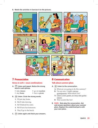 7 Pronunciation
Stress in verb + noun combinations
A. 55 Listen and repeat. Notice the strong
word in each phrase.
• take classes • go on vacation
• stay home • have a picnic
B. 56 Listen. Circle the strong words.
1. I’ll just stay home.
2. She’ll take dancing.
3. He’ll babysit his sister.
4. We’ll have fun tomorrow.
5. They’ll go to the beach.
C. 57 Listen again and check your answers.
8 Communication
Talk about summer plans
A. 58 Listen to the conversation.
A: What are you going to do this summer?
B: I’m not sure. I might visit my
grandparents. What about you?
A: I have a new guitar, so I may take guitar
classes.
B: That sounds like fun!
B. PAIRS. Role-play the conversation. Ask
and answer questions about your summer
plans. Replace the underlined parts with
your own plans.
B. Match the activities in Exercise A to the pictures.
a b c
d e f
g h
55Unit 6
 