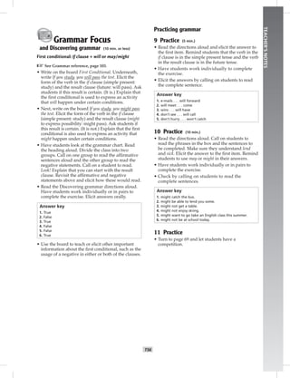 T56
TEACHER’SNOTES
Grammar Focus
and Discovering grammar (10 min. or less)
First conditional: If clause + will or may/might
☞See Grammar reference, page 103.
• Write on the board First Conditional. Underneath,
write If you study, you will pass the test. Elicit the
form of the verb in the if clause (simple present:
study) and the result clause (future: will pass). Ask
students if this result is certain. (It is.) Explain that
the ﬁrst conditional is used to express an activity
that will happen under certain conditions.
• Next, write on the board If you study, you might pass
the test. Elicit the form of the verb in the if clause
(simple present: study) and the result clause (might
to express possibility: might pass). Ask students if
this result is certain. (It is not.) Explain that the ﬁrst
conditional is also used to express an activity that
might happen under certain conditions.
• Have students look at the grammar chart. Read
the heading aloud. Divide the class into two
groups. Call on one group to read the afﬁrmative
sentences aloud and the other group to read the
negative statements. Call on a student to read.
Look! Explain that you can start with the result
clause. Revisit the afﬁrmative and negative
statements above and elicit how these would read.
• Read the Discovering grammar directions aloud.
Have students work individually or in pairs to
complete the exercise. Elicit answers orally.
Answer key
1. True
2. False
3. True
4. False
5. False
6. True
• Use the board to teach or elicit other important
information about the ﬁrst conditional, such as the
usage of a negative in either or both of the clauses.
Practicing grammar
9 Practice (5 min.)
• Read the directions aloud and elicit the answer to
the ﬁrst item. Remind students that the verb in the
if clause is in the simple present tense and the verb
in the result clause is in the future tense.
• Have students work individually to complete
the exercise.
• Elicit the answers by calling on students to read
the complete sentence.
Answer key
1. e-mails . . . will forward
2. will meet . . . come
3. wins . . . will have
4. don’t see . . . will call
5. don’t hurry . . . won’t catch
10 Practice (10 min.)
• Read the directions aloud. Call on students to
read the phrases in the box and the sentences to
be completed. Make sure they understand lend
and sick. Elicit the answer to the ﬁrst item. Remind
students to use may or might in their answers.
• Have students work individually or in pairs to
complete the exercise.
• Check by calling on students to read the
complete sentences.
Answer key
1. might catch the bus.
2. might be able to lend you some.
3. might not get a table.
4. might not enjoy skiing.
5. might want to go take an English class this summer.
6. might not be at school today.
11 Practice
• Turn to page 69 and let students have a
competition.
 