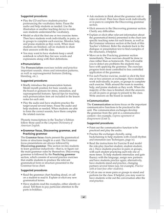 xi
INTRODUCTION
Suggested procedures
• Play the CD and have students practice
pronouncing the vocabulary items. Pause the
audio and help students as needed. Use the
illustration or another teaching device to make
sure students understand the vocabulary.
• Model or elicit the ﬁrst one or two exercise items.
Then have students work individually, in pairs, or
in groups to complete each exercise. Monitor, help,
and praise students as they work. When most
students are ﬁnished, call on students to share
their answers with the class.
• You may want to have students keep a small
notebook in which they list new words and
expressions along with their deﬁnitions.
➤Pronunciation
The Pronunciation exercises isolate and practice
important sounds, stress and intonation patterns,
as well as suprasegmental features (linking,
blending, etc.).
Suggested procedures
• Brieﬂy introduce the pronunciation feature.
Model mouth position for basic sounds; use
the board or gestures for stress, intonation, and
suprasegmental features. Special tips for teaching
each pronunciation item are included in the lesson
notes for each unit.
• Play the audio and have students practice the
target sound several times. Pause the audio and
help students as needed. When students are able
to form the correct sounds, have them complete
the related exercise.
Phonetic transcriptions in the Teacher’s Edition
follow those used in the Longman Dictionary of
American English.
➤Grammar focus, Discovering grammar, and
Practicing grammar
The Grammar focus charts present the grammatical
forms or structures taught in a unit. The Grammar
focus presentations are always followed by
Discovering grammar. This section invites students
to learn grammar inductively—that is, to ﬁgure out
the main grammar rules by themselves. Discovering
grammar is followed by the Practicing grammar
section, which consists of several practice exercises
that enable students to produce the relevant
grammatical form or structure presented in the
Grammar focus chart.
Suggested procedures
• Read the grammar chart heading aloud, or call
on a student to read it. Explain or elicit any new
grammatical terms.
• Have students read the examples, either silently or
aloud. Tell them to pay particular attention to the
parts in boldface.
• Ask students to think about the grammar rule or
rules involved. Then have them work individually
or in pairs to complete the Discovering grammar
section.
• Elicit answers to the Discovering grammar section.
Clarify any difﬁculties.
• Explain or elicit other relevant information about
the grammatical item(s) presented in the chart (see
speciﬁc teaching notes for each lesson, as well as
the Grammar reference section at the back of this
Teacher’s Edition). Refer the students back to the
dialogue or presentation text to ﬁnd examples of
the structures, if helpful.
• Move on to the Practicing grammar section
immediately. These exercises should be done in
class rather than as homework. This will enable
you to detect any problems the students may
have with applying the grammar. The exercises
progress from more controlled to less controlled
application of the grammar.
• For each Practice exercise, model or elicit the ﬁrst
one or two answers or exchanges. Have students
work individually, in pairs, or groups to complete
each exercise. Walk around the room to monitor,
help, and praise students as they work. When the
majority of the class is ﬁnished, elicit the answers
or call on pairs or groups to present to the class.
Write answers on the board as needed.
➤Communication
The Communication sections focus on the important
communicative functions to be practiced in the
unit. The communication exchanges develop
the grammar from the unit in a communicative
context—for example, Express agreement or
disagreement (Unit 1).
Suggested procedures
• Point out the communicative function to be
practiced and play the audio.
• Practice the exchanges chorally, using
backchaining to help students with overall rhythm
and intonation (see Techniques, page ix).
• Read the instructions for Exercise B and model
the role-play (teacher-student, student-student,
etc.). Have students practice in pairs or groups,
with each student practicing each role one or
more times. To help students internalize and gain
ﬂuency with the language, assign new partners
and have students practice again; alternatively,
have students stand and practice, changing
partners several times (say, for example, Practice
with at least four other students).
• Call on one or more pairs or groups to stand and
perform for the class. If helpful, you may want to
have students write out the conversation after the
oral practice.
 