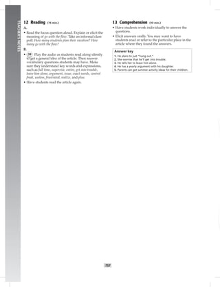 T57
TEACHER’SNOTES
12 Reading (15 min.)
A.
• Read the focus question aloud. Explain or elicit the
meaning of go with the ﬂow. Take an informal class
poll: How many students plan their vacation? How
many go with the ﬂow?
B.
• 59 Play the audio as students read along silently
to get a general idea of the article. Then answer
vocabulary questions students may have. Make
sure they understand key words and expressions,
such as full time, supervise, entire, get into trouble,
leave him alone, argument, issue, exact words, control
freak, useless, frustrated, realize, and plus.
• Have students read the article again.
13 Comprehension (10 min.)
• Have students work individually to answer the
questions.
• Elicit answers orally. You may want to have
students read or refer to the particular place in the
article where they found the answers.
Answer key
1. He plans to just “hang out.”
2. She worries that he’ll get into trouble.
3. He tells her to leave him alone.
4. He has a yearly argument with his daughter.
5. Parents can get summer activity ideas for their children.
 