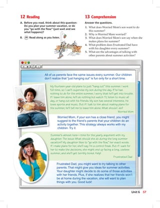 12 Reading
A. Before you read, think about this question:
Do you plan your summer vacation, or do
you “go with the ﬂow” (just wait and see
what happens)?
B. 59 Read along as you listen.
13 Comprehension
Answer the questions.
1. What does Worried Mom’s son want to do
this summer?
2. Why is Worried Mom worried?
3. What does Worried Mom’s son say when she
makes plans for summer?
4. What problem does Frustrated Dad have
with his daughter every summer?
5. What are the advantages of talking with
other parents about summer activities?
Frustrated Dad, you might want to try talking to other
parents. That might give you ideas for summer activities.
Your daughter might decide to do some of those activities
with her friends. Plus, if she realizes that her friends won’t
be at home during the vacation, she will want to plan
things with you. Good luck!
My fourteen-year-old plans to just “hang out” this summer. I work
full-time, so I can’t supervise my son during the day. If he has
nothing to do for the entire summer, I worry that he’ll get into trouble.
If I leave him alone, he’ll do nothing but watch TV, listen to music all
day, or hang out with his friends. My son has several interests. He
loves sports and music. But if I talk to him about making plans for
the summer, he’ll tell me to leave him alone. What should I do?
Worried Mom
Summer’s almost here—time for the yearly argument with my
daughter. The issue: What should she do during the long summer
vacation? My daughter likes to “go with the ﬂow,” her exact words.
If I make plans for her, she’ll say I’m a control freak. But if I wait for
her to make the decisions, she might end up facing a long, useless
summer, and she’ll get terribly bored. Help!
Frustrated Dad
All of us parents face the same issues every summer. Our children
don’t realize that “just hanging out” is fun only for a short time.
Worried Mom, if your son has a close friend, you might
suggest to the friend’s parents that your children do an
activity together. This strategy always works with my
children. Try it.
57Unit 6
 