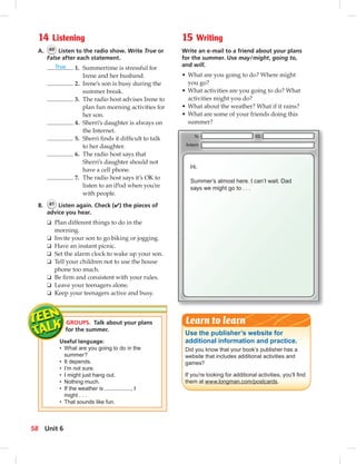 GROUPS. Talk about your plans
for the summer.
Useful language:
• What are you going to do in the
summer?
• It depends.
• I’m not sure.
• I might just hang out.
• Nothing much.
• If the weather is , I
might . . .
• That sounds like fun.
14 Listening
A. 60 Listen to the radio show. Write True or
False after each statement.
True 1. Summertime is stressful for
Irene and her husband.
2. Irene’s son is busy during the
summer break.
3. The radio host advises Irene to
plan fun morning activities for
her son.
4. Sherri’s daughter is always on
the Internet.
5. Sherri ﬁnds it difﬁcult to talk
to her daughter.
6. The radio host says that
Sherri’s daughter should not
have a cell phone.
7. The radio host says it’s OK to
listen to an iPod when you’re
with people.
B. 61 Listen again. Check (✔) the pieces of
advice you hear.
❏ Plan different things to do in the
morning.
❏ Invite your son to go biking or jogging.
❏ Have an instant picnic.
❏ Set the alarm clock to wake up your son.
❏ Tell your children not to use the house
phone too much.
❏ Be ﬁrm and consistent with your rules.
❏ Leave your teenagers alone.
❏ Keep your teenagers active and busy.
15 Writing
Write an e-mail to a friend about your plans
for the summer. Use may/might, going to,
and will.
• What are you going to do? Where might
you go?
• What activities are you going to do? What
activities might you do?
• What about the weather? What if it rains?
• What are some of your friends doing this
summer?
Hi.
Summer’s almost here. I can’t wait. Dad
says we might go to . . .
Use the publisher’s website for
additional information and practice.
Did you know that your book’s publisher has a
website that includes additional activities and
games?
If you’re looking for additional activities, you’ll ﬁnd
them at www.longman.com/postcards.
Learn to learn
58 Unit 6
 