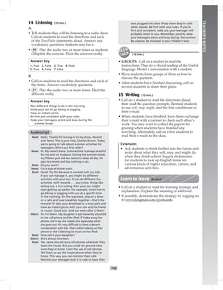 T58
TEACHER’SNOTES
14 Listening (10 min.)
A.
• Tell students they will be listening to a radio show.
Call on students to read the directions and each
of the True/False statements aloud. Answer any
vocabulary questions students may have.
• 60 Play the audio two or more times as students
complete the exercise. Elicit the answers orally.
Answer key
1. True 2. False 3. True 4. False
5. True 6. False 7. False
B.
• Call on students to read the directions and each of
the items. Answer vocabulary questions.
• 61 Play the audio two or more times. Elicit the
answers orally.
Answer key
Plan different things to do in the morning.
Invite your son to go biking or jogging.
Have an instant picnic.
Be ﬁrm and consistent with your rules.
Keep your teenagers active and busy during the
summer break.
Audioscript
Host: Hello. Thanks for tuning in to my show, Parents
and Teens. This is your host, Charles Brown. Today
we’re going to talk about summer activities for
teenagers. Who’s our ﬁrst caller?
Irene: Hi. My name’s Irene. Summertime is always stressful
for me and my husband. During the summer break,
my ﬁfteen-year-old son seems to sleep all day. He
says he’s bored and has nothing to do.
Host: Do you work?
Irene: I’m a stay-at-home mom.
Host: Good. Try this because it worked with my kids.
If you can manage it, you might try different
activities with your son. If you do different fun
activities, with rewards . . . you know, things like
eating out, a fun outing, then your son might
start getting up earlier. For example, invite him to
go biking or jogging with you at a speciﬁc time
in the morning. On the way back, stop at a diner
or a café and have breakfast together—that’s the
reward! Or take your breakfast to a local park and
have an instant picnic with your son and his friend
or cousin. Good luck. And our next caller is Sherri.
Sherri: Hi. I’m Sherri. My daughter is permanently attached
to her cell phone and her iPod. If I take away her
phone, she’ll say she needs one especially when
she goes out. It’s very difﬁcult to have a decent
conversation with her. She’s either talking on her
phone or she’s listening to music on her iPod.
Host: How old is your daughter?
Sherri: She’s almost fourteen.
Host: Yes, teens should carry cell phones whenever they
leave the house. But you could set ground rules
once they’re home. Limit the use of cell phones.
Tell them to use the house phone when they’re
home. This way, you can monitor their calls.
Remind your teenager that it is rude to have their
ears plugged into their iPods when they’re with
other people. Be ﬁrm with your rules. If you’re
ﬁrm and consistent, odds are, your teenager will
probably listen to you. Remember, parents, keep
your teenagers active and busy during the summer.
Be creative. Be involved in your children’s lives.
(10 min.)
• GROUPS. Call on a student to read the
instructions. Then do a choral reading of the Useful
language. Model a conversation with a student.
• Have students form groups of three or four to
discuss the question.
• After students have ﬁnished discussing, call on
several students to share their plans.
15 Writing (15 min.)
• Call on a student to read the directions aloud,
then read the question prompts. Remind students
to use will, may, might, and the ﬁrst conditional in
their e-mail.
• When students have ﬁnished, have them exchange
their e-mail with a partner to check each other’s
work. You may want to collect the papers for
grading when students have ﬁnished any
rewriting. Alternately, call on a few students to
read their e-mails to the class.
Extension
• Ask students to think further into the future and
write about what they will, may, and might do
when they ﬁnish school. Supply dictionaries
for students to look up English terms for
various kinds of higher education, careers, and
adventurous activities.
Learn to learn (5 min.)
• Call on a student to read the learning strategy and
explanation. Explain the meaning of additional.
• If possible, demonstrate the strategy by logging on
to www.longman.com/postcards.
 