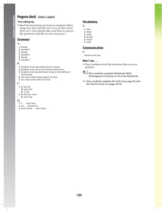 T59
TEACHER’SNOTES
Progress check Units 5 and 6
Test-taking tip
• Read the test-taking tip aloud as students follow
along. Say Why shouldn’t you worry if others ﬁnish
before you? (You should take your time to answer
the questions carefully at your own pace.)
Grammar
A.
1. should
2. shouldn’t
3. should
4. shouldn’t
5. should
6. shouldn’t
B.
1. Students must wear black shoes to school.
2. Students must not go out during school hours.
3. Students must ask permission to go to the bathroom
during class.
4. You must submit book reports on time.
5. You must not be late for school.
C.
1. A: you be
B: won’t be
A: ’ll call
2. A: will you come
A: won’t be
D.
1. ’s . . . won’t buy
2. go . . . will you be
3. won’t ﬁnish . . . don’t start
Vocabulary
E.
1. face
2. teeth
3. ankle
4. thumb
5. ﬁnger
6. nose
Communication
F.
Answers will vary.
Now I can . . .
• Have students check the functions they can now
perform.
Have students complete Workbook Skills
Development 2 Exercises (1–4) in the Workbook.
✎ Have students complete the Unit 6 test, page 85, and
the Test for Units 4–6, pages 90–93.
 