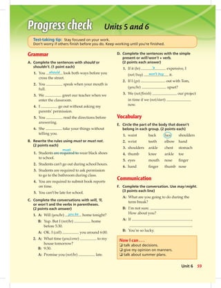 D. Complete the sentences with the simple
present or will/won’t + verb.
(2 points each answer)
1. If it (be) ’s expensive, I
(not/buy) won’t buy it.
2. If I (go) out with Tom,
(you/be) upset?
3. We (not/ﬁnish) our project
in time if we (not/start)
now.
Vocabulary
E. Circle the part of the body that doesn’t
belong in each group. (2 points each)
1. waist back face shoulders
2. wrist teeth elbow hand
3. shoulders ankle chest stomach
4. thumb knee ankle toe
5. eyes mouth nose ﬁnger
6. hand ﬁnger thumb nose
Communication
F. Complete the conversation. Use may/might.
(3 points each line)
A: What are you going to do during the
term break?
B: I’m not sure.
How about you?
A: If ,
.
B: You’re so lucky.
Units 5 and 6
Test-taking tip: Stay focused on your work.
Don’t worry if others ﬁnish before you do. Keep working until you’re ﬁnished.
Now I can . . .
❏ talk about decisions.
❏ give my opinion on manners.
❏ talk about summer plans.
Grammar
A. Complete the sentences with should or
shouldn’t. (1 point each)
1. You should look both ways before you
cross the street.
2. You speak when your mouth is
full.
3. We greet our teacher when we
enter the classroom.
4. I go out without asking my
parents’ permission.
5. You read the directions before
answering.
6. She take your things without
telling you.
B. Rewrite the rules using must or must not.
(2 points each)
1. Students are required to wear black shoes
to school.
2. Students can’t go out during school hours.
3. Students are required to ask permission
to go to the bathroom during class.
4. You are required to submit book reports
on time.
5. You can’t be late for school.
C. Complete the conversations with will, ’ll,
or won’t and the verbs in parentheses.
(2 points each answer)
1. A: Will (you/be) you be home tonight?
B: Yup. But I (not/be) home
before 5:30.
A: OK. I (call) you around 6:00.
2. A: What time (you/come) to my
house tomorrow?
B: 9:30.
A: Promise you (not/be) late.
must
59Unit 6
 