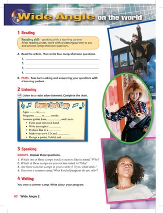 1 Reading
Reading skill: Working with a learning partner
After reading a text, work with a learning partner to ask
and answer comprehension questions.
A. Read the article. Then write four comprehension questions.
1.
2.
3.
4.
B. PAIRS. Take turns asking and answering your questions with
a learning partner.
2 Listening
62 Listen to a radio advertisement. Complete the chart.
Ages: to
Programs: to weeks
Lessons: guitar, bass, , and vocals
• Form your own rock band
• Write an original
• Perform live in a
• Make your own CD and
• Design a poster, T-shirt, and
3 Speaking
GROUPS. Discuss these questions.
1. Which one of these camps would you most like to attend? Why?
2. Which of these camps are you not interested in? Why?
3. Are there summer camps in your country? If yes, what kinds?
4. You own a summer camp. What kind of program do you offer?
4 Writing
You own a summer camp. Write about your program.
60 Wide Angle 2
 