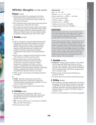 T60
TEACHER’SNOTES
Pictures (5 min.)
• Tell the class that they are going to read about
interesting summer camps that teens can go to.
Ask Can you guess what kind of summer camps you
are going to read about?
• Have students discuss their ideas about the photos
in small groups. Then elicit their ideas.
• Tell students to ﬁnd the names of the camps. Elicit
these. (Survival Camp, Private Pilot Camp, Where
There Be Dragons Summer Youth Programs, and
Hollywood Stunt Camp) Ask individual students
to identify which photo goes with which camp.
1 Reading (15 min.)
A.
• Call on a student to read aloud the Reading skill.
Tell students that this skill is helpful not only in
English class but also in other classes. Explain
that by asking and answering comprehension
questions with other learners, students can
conﬁrm what they understand and better
comprehend sections they are having difﬁculty
with.
• Read or have a student read the directions aloud.
Ask students to silently read the article.
• While students read, write the following
on the board: What kinds of outdoor activities
did American camps have in the past? When
students have ﬁnished, tell them you have
written a comprehension question about the
introduction. Elicit the answer. (hiking, swimming,
boating, camping) Tell students to write one
comprehension question about each camp.
• Walk around, monitoring and helping students
as needed.
B.
• PAIRS. Read the instructions aloud. Have
students form pairs to take turns asking and
answering their comprehension questions. Call on
a pair to model ﬁrst if helpful.
• Check by eliciting questions and answers from
individual students.
2 Listening (5 min.)
• Tell students they are going to listen to an
advertisement for Rock Camp. Have them read
through the chart ﬁrst to help them listen for
speciﬁc information.
• 62 Play the audio two or more times as students
listen and ﬁll in the blanks.
• Elicit the answers orally.
Answer key
Ages: 9 to 15
Programs: 1 to 4 weeks
Lessons: guitar, bass, drums , and vocals
• Form your own rock band
• Write an original song
• Perform live in a concert
• Make your own CD and rock video
• Design a poster, t-shirt, and CD cover
Audioscript
Have you always wanted to be a rock star? Spend some
time at Rock Camp this summer. Rock Camp is a summer
rock music camp for ages nine to ﬁfteen. Our camp is
for both beginning and experienced musicians. And our
programs last from one week to four weeks.
At Rock Camp, you’ll have lessons in guitar, bass, drums, or
vocals with a professional musician. And best of all, you’ll
form your own rock band. You’ll help write an original
song for your band—and your band will perform your song
live in a concert! You’ll record your own CD—and make a
rock music video! You’ll also design a poster for your band,
a t-shirt, and a CD cover! So you’ll have something to take
home to show your family and friends and, who knows,
maybe to a music producer! There are twenty-ﬁve Rock
Camp locations all over the United States! Sign up for a
summer program at Rock Camp today!
3 Speaking (10 min.)
• GROUPS. Assign groups of three or four. Read
the ﬁrst question aloud and elicit one or two
answers from students. Then call on students to
read the other questions aloud. Point out that for
the last question they will need to imagine they
own a summer camp.
• Walk around, monitoring and helping as
students discuss.
• To check, elicit answers from individual groups.
4 Writing (20 min.)
• Tell students to use their imagination and write a
paragraph about the kind of summer camp they
would like to create. Tell them they can use the
speaking questions and the paragraphs about the
summer camps as a guide. Circulate to help as
students write.
• Call on several students to read their paragraphs.
 