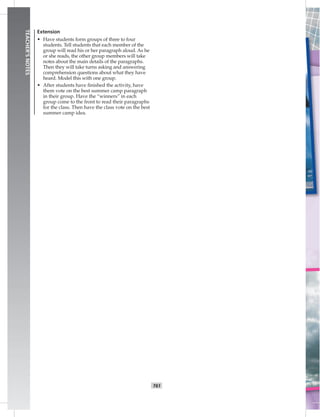 T61
TEACHER’SNOTES
Extension
• Have students form groups of three to four
students. Tell students that each member of the
group will read his or her paragraph aloud. As he
or she reads, the other group members will take
notes about the main details of the paragraphs.
Then they will take turns asking and answering
comprehension questions about what they have
heard. Model this with one group.
• After students have ﬁnished the activity, have
them vote on the best summer camp paragraph
in their group. Have the “winners” in each
group come to the front to read their paragraphs
for the class. Then have the class vote on the best
summer camp idea.
 