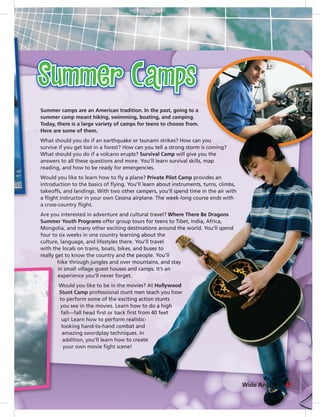 Summer camps are an American tradition. In the past, going to a
summer camp meant hiking, swimming, boating, and camping.
Today, there is a large variety of camps for teens to choose from.
Here are some of them.
What should you do if an earthquake or tsunami strikes? How can you
survive if you get lost in a forest? How can you tell a strong storm is coming?
What should you do if a volcano erupts? Survival Camp will give you the
answers to all these questions and more. You’ll learn survival skills, map
reading, and how to be ready for emergencies.
Would you like to learn how to ﬂy a plane? Private Pilot Camp provides an
introduction to the basics of ﬂying. You’ll learn about instruments, turns, climbs,
takeoffs, and landings. With two other campers, you’ll spend time in the air with
a ﬂight instructor in your own Cessna airplane. The week-long course ends with
a cross-country ﬂight.
Are you interested in adventure and cultural travel? Where There Be Dragons
Summer Youth Programs offer group tours for teens to Tibet, India, Africa,
Mongolia, and many other exciting destinations around the world. You’ll spend
four to six weeks in one country learning about the
culture, language, and lifestyles there. You’ll travel
with the locals on trains, boats, bikes, and buses to
really get to know the country and the people. You’ll
hike through jungles and over mountains, and stay
in small village guest houses and camps. It’s an
experience you’ll never forget.
Would you like to be in the movies? At Hollywood
Stunt Camp professional stunt men teach you how
to perform some of the exciting action stunts
you see in the movies. Learn how to do a high
fall—fall head ﬁrst or back ﬁrst from 40 feet
up! Learn how to perform realistic-
looking hand-to-hand combat and
amazing swordplay techniques. In
addition, you’ll learn how to create
your own movie ﬁght scene!
61Wide Angle 2
 