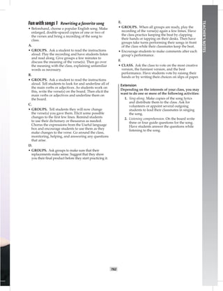 T62
TEACHER’SNOTES
Fun with songs 1 Rewriting a favorite song
• Beforehand, choose a popular English song. Make
enlarged, double-spaced copies of one or two of
the verses and bring a recording of the song to
class.
A.
• GROUPS. Ask a student to read the instructions
aloud. Play the recording and have students listen
and read along. Give groups a few minutes to
discuss the meaning of the verse(s). Then go over
the meaning with the class, explaining unfamiliar
words as necessary.
B.
• GROUPS. Ask a student to read the instructions
aloud. Tell students to look for and underline all of
the main verbs or adjectives. As students work on
this, write the verse(s) on the board. Then elicit the
main verbs or adjectives and underline them on
the board.
C.
• GROUPS. Tell students they will now change
the verse(s) you gave them. Elicit some possible
changes to the ﬁrst few lines. Remind students
to use their dictionary or thesaurus as needed.
Chorus the expressions from the Useful language
box and encourage students to use them as they
make changes to the verse. Go around the class,
monitoring, helping, and answering any questions
that arise.
D.
• GROUPS. Ask groups to make sure that their
replacements make sense. Suggest that they show
you their ﬁnal product before they start practicing it.
E.
• GROUPS. When all groups are ready, play the
recording of the verse(s) again a few times. Have
the class practice keeping the beat by clapping
their hands or tapping on their desks. Then have
groups take turns performing their songs in front
of the class while their classmates keep the beat.
• Encourage students to make comments after each
group’s performance.
F.
• CLASS. Ask the class to vote on the most creative
version, the funniest version, and the best
performance. Have students vote by raising their
hands or by writing their choices on slips of paper.
Extension
Depending on the interests of your class, you may
want to do one or more of the following activities:
1. Sing-along. Make copies of the song lyrics
and distribute them to the class. Ask for
volunteers or appoint several outgoing
students to lead their classmates in singing
the song.
2. Listening comprehension. On the board write
three or four guide questions for the song.
Have students answer the questions while
listening to the song.
 
