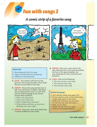 Fun with songs 2 63
Fun with songs 2
Useful language:
• Let’s read the whole song again ﬁrst.
• Do you want to work on the whole song
or give each person a few lines?
• What kind of pictures can we draw?
• For the ﬁrst two lines, let’s draw a . . .
• Next, we can show . . .
• Finally, the last frame can show . . .
• That’s so funny/awesome/cool.
Materials:
• Recording and lyrics of a song
• Paper or poster board for each group
• Markers or colored pencils
A comic strip of a favorite song
A. CLASS. Your teacher will hand out the
lyrics to a short song that tells a story. Read
the lyrics as you listen to the song.
B. GROUPS. Discuss the song and the story it
tells. Use a dictionary if helpful. Talk about
how to illustrate the song in a comic strip.
Use the Useful language as you discuss.
Answer these questions:
• What’s the song about?
• Who are the characters?
• What’s happening in the story?
• What pictures and lines can you use to
illustrate your comic strip?
C. GROUPS. Draw your comic strip. Write lines
in speech bubbles for each frame.
D. GROUPS. Show your comic strip to the
class. Role-play your comic strip by reading
the lines in the speech bubbles. Ask
your classmates for their comments and
questions.
E. CLASS. Vote on the following:
• The most creative comic strip
• The funniest comic strip
• Your favorite comic strip
 